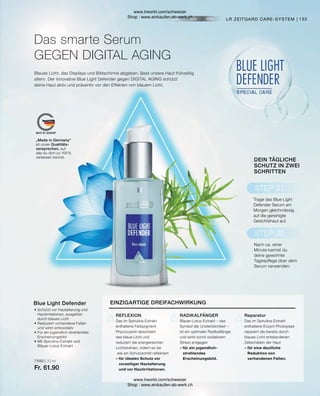 71060 | 30 ml
Fr. 61.90
•	Schützt vor Hautalterung und
	 Hautirritationen, ausgelöst
	 durch blaues Licht
•	Reduziert vorhandene Falten
	 und wirkt antioxidativ
•	Für ein jugendlich-strahlendes
	Erscheinungsbild
•	Mit Spirulina-Extrakt und
	Blauer-Lotus-Extrakt
Blue Light Defender
133
LR ZEITGARD CARE-SYSTEM |
Blaues Licht, das Displays und Bildschirme abgeben, lässt unsere Haut frühzeitig
altern. Der innovative Blue Light Defender gegen DIGITAL AGING schützt
deine Haut aktiv und präventiv vor den Effekten von blauem Licht.
Das smarte Serum
GEGEN DIGITAL AGING
EINZIGARTIGE DREIFACHWIRKUNG
Reparatur
Das im Spirulina-Extrakt
enthaltene Enzym Photolyase
repariert die bereits durch
blaues Licht entstandenen
Zellschäden der Haut
– für eine deutliche
	 Reduktion von
	 vorhandenen Falten.
RADIKALFÄNGER
Blauer-Lotus-Extrakt – das
Symbol der Unsterblichkeit –
ist ein optimaler Radikalfänger
und wirkt somit oxidativem
Stress entgegen
– für ein jugendlich-		
	strahlendes
	Erscheinungsbild.
REFLEXION
Das im Spirulina-Extrakt
enthaltene Farbpigment
Phycocyanin absorbiert
das blaue Licht und
reduziert die energiereichen
Lichtstrahlen, indem es sie
wie ein Schutzschild reflektiert
– für idealen Schutz vor
	 vorzeitiger Hautalterung
	 und vor Hautirritationen.
DEIN TÄGLICHE
SCHUTZ IN ZWEI
SCHRITTEN
Nach ca. einer
Minute kannst du
deine gewohnte
Tagespflege über dem
Serum verwenden.
Trage das Blue Light
Defender Serum am
Morgen gleichmässig
auf die gereinigte
Gesichtshaut auf.
„Made in Germany“
ist unser Qualitäts-
versprechen, auf
das du dich zu 100 %
verlassen kannst.
www.lrworld.com/schweizer
Shop : www.einkaufen-ab-werk.ch
www.lrworld.com/schweizer
Shop : www.einkaufen-ab-werk.ch
 