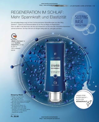 71011 | 50 ml
Fr. 26.90
135
LR ZEITGARD CARE-SYSTEM
Sleeping Mask
• 
Pflegt und regeneriert
die Haut über Nacht
• 
Mit Jojoba-Öl für eine
optimale Feuchtigkeitsversorgung
• 
Mit Ultra Filling Speres für einen
Anti-Age-Effekt
• 
Mit Shizandra-Beeren für
die Regeneration der Haut
• 
Die Maske wird nicht abge­
waschen und sollte für ein optima­
les Ergebnis 2 x pro Woche
angewendet werden
UNSER STAR
IN DER NACHT –
AUCH FÜR
MÄNNERHAUT!
REGENERATION IM SCHLAF:
Mehr Spannkraft und Elastizität
Die reichhaltige Maske sorgt mit ihrem hochkonzentrierten Wirkstoffkomplex aus Ultra Filling
Spheres™, Jojoba-Öl und Shizandra-Beeren für ein Plus an Pflege und Regeneration.
Denn vor allem in der Nacht kann die Haut sich entspannen und die wertvollen Wirkstoffe entsprechend
optimal aufnehmen. Die Haut fühlt sich am Morgen seidig weich an, wirkt glatt und frisch.
„Made in Germany“ ist
unser Qualitäts-
versprechen, auf das
du dich zu
100 % verlassen
kannst.
www.lrworld.com/schweizer
Shop : www.einkaufen-ab-werk.ch
www.lrworld.com/schweizer
Shop : www.einkaufen-ab-werk.ch
 