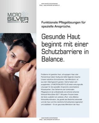 Funktionale Pflegelösungen für
spezielle Ansprüche.
Probleme mit gereizter Haut, schuppigem Haar oder
Parodontose haben häufig eine tiefer liegende Ursache:
Unsere natürliche Schutzbarriere, das Mikrobiom, ist
aus dem Gleichgewicht geraten. Keime haben sich
ausgebreitet. LR MICROSILVER PLUS bietet wirkungsvolle
Lösungen für die speziellen Ansprüche verschiedener
Körperpartien. Das Geheimnis der funktionalen
Pflegeserie ist der antibakteriell und antiviral wirkende
Wirkstoff MicroSilver BGTM
. Mit jedem Produkt bietet
die Serie zusätzlich ein weiteres „Plus“, eine effektive
Wirkstoffkombination, die gezielt das Bedürfnis behandelt
und die Haut und ihre natürliche Schutzbarriere regeneriert
und stabilisiert – für ein gesundes Mikrobiom der Haut.
Gesunde Haut
beginnt mit einer
Schutzbarriere in
Balance.
www.lrworld.com/schweizer
Shop : www.einkaufen-ab-werk.ch
www.lrworld.com/schweizer
Shop : www.einkaufen-ab-werk.ch
 