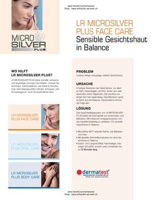 • 
MicroSilver BGTM
reduziert Keime, wie Bakterien
und Viren
• 
Mit gezielter Wirkstoffkombination für reine Ge-
sichtshaut in Balance
• 
Sofort- und Langzeit-Effekt: Nachhaltiger, netz-
artiger Schutzfilm schützt unter Umständen bis
zu 12 Stunden lang
Das Gesichtspflegesystem von LR MICROSILVER
PLUS befreit die Haut gezielt von Unreinheiten und
Bakterien, hilft Irritationen entgegenzuwirken und
das Hautbild langfristig zu verfeinern. Für sensible
Gesichtshaut in Balance.
LÖSUNG
In fettigen Bereichen der Gesichtshaut, vor allem
an Stirn, Nasenflügeln und Kinn, finden sich viele
besonders aktive Talgdrüsen. Die Hautflora ver-
ändert sich hier regelmässig. Das Mikrobiom gerät
so leicht aus der Balance. Hautprobleme können
die Folge sein.
URSACHE
Unreine, fettige, schuppige, irritierte Gesichtshaut.
LR MICROSILVER PLUS bietet schnelle, wirksame
und langfristige Lösungen bei irritierter, unreiner Ge-
sichtshaut, Zahnproblemen, wie Karies  Parodon-
tose, stark beanspruchten Händen, Schuppen und
Schweissgeruch. Auch für empfindliche Haut.
Sensible Gesichtshaut
in Balance
WO HILFT
LR MICROSILVER PLUS?
PROBLEM
www.lrworld.com/schweizer
Shop : www.einkaufen-ab-werk.ch
www.lrworld.com/schweizer
Shop : www.einkaufen-ab-werk.ch
 