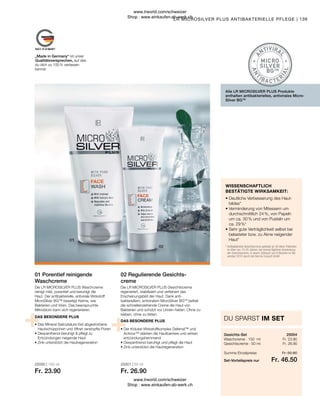 25000 | 150 ml
Fr. 23.90
25001 | 50 ml
Fr. 26.90
Fr. 23.90
Fr. 26.90
Fr. 46.50
Fr. 50.80
25004
139
Summe Einzelpreise
Set-Vorteilspreis nur
Waschcreme · 150 ml
Gesichtscreme · 50 ml
• 
Der Kräuter-Wirkstoffkomplex Defensil™ und
Activox™ stärken die Hautbarriere und wirken
entzündungshemmend
• 
Dexpanthenol beruhigt und pflegt die Haut
• 
Zink unterstützt die Hautregeneration
• 
Das Mineral Salicylsäure löst abgestorbene
Hautschüppchen und öffnet verstopfte Poren
• 
Dexpanthenol beruhigt  pflegt zu
Entzündungen neigende Haut
• 
Zink unterstützt die Hautregeneration
DAS BESONDERE PLUS
DAS BESONDERE PLUS
* 
Antibakterielle Gesichtscreme getestet an 30 Akne-Patienten
im Alter von 13-25 Jahren, bei einmal täglicher Anwendung
der Gesichtscreme, in einem Zeitraum von 6 Wochen im No-
vember 2010 durch die Derma Consult GmbH
• 
Deutliche Verbesserung des Haut-
bildes*
• 
Verminderung von Mitessern um
durchschnittlich 24 %, von Papeln
um ca. 30 % und von Pusteln um
ca. 29 %*
• 
Sehr gute Verträglichkeit selbst bei
belasteter bzw. zu Akne neigender
Haut*
„Made in Germany“ ist unser
Qualitätsversprechen, auf das
du dich zu 100 % verlassen
kannst.
LR MICROSILVER PLUS ANTIBAKTERIELLE PFLEGE |
Alle LR MICROSILVER PLUS Produkte
enthalten antibakterielles, antivirales Micro-
Silver BGTM
02 Regulierende Gesichts-
creme
Die LR MICROSILVER PLUS Gesichtscreme
regeneriert, stabilisiert und verfeinert das
Erscheinungsbild der Haut. Dank anti-
bakteriellem, antiviralem MicroSilver BGTM
befreit
die schnelleinziehende Creme die Haut von
Bakterien und schützt vor Unrein-heiten. Ohne zu
kleben, ohne zu fetten.
01 Porentief reinigende
Waschcreme
Die LR MICROSILVER PLUS Waschcreme
reinigt mild, porentief und beruhigt die
Haut. Der antibakterielle, antivirale Wirkstoff
MicroSilver BG™ beseitigt Keime, wie
Bakterien und Viren. Das beanspruchte
Mikrobiom kann sich regenerieren.
Gesichts-Set
DU SPARST IM SET
WISSENSCHAFTLICH
BESTÄTIGTE WIRKSAMKEIT:
www.lrworld.com/schweizer
Shop : www.einkaufen-ab-werk.ch
www.lrworld.com/schweizer
Shop : www.einkaufen-ab-werk.ch
 