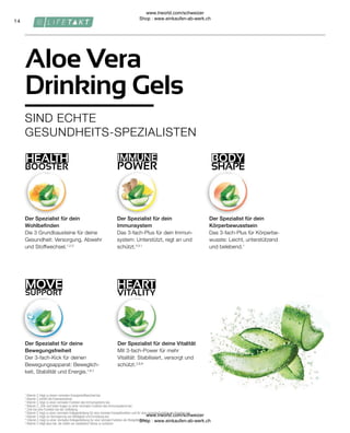 BODY
SHAPE
HEALTH
BOOSTER
IMMUNE
POWER
HEART
VITALITY
14
SUPPORT
MOVE
1
Vitamin C trägt zu einem normalen Energiestoffwechsel bei.
2
Vitamin C erhöht die Eisenaufnahme.
3
Vitamin C trägt zu einer normalen Funktion des Immunsystems bei.
4
Vitamin C, Zink und Selen tragen zu einer normalen Funktion des Immunsystems bei.
5
Zink hat eine Funktion bei der Zellteilung.
6
Vitamin C tragt zu einer normalen Kollagenbildung für eine normale Knorpelfunktion und für eine normale Funktion der Knochen bei.
7
Vitamin C trägt zur Verringerung von Müdigkeit und Ermüdung bei.
8
/itamin C tragt zu einer normalen Kollagenbildung fur eine normale Funktion der Blutgefässe bei.
9
Vitamin C trägt dazu bei, die Zellen vor oxidativem Stress zu schützen
Der Spezialist für deine
Bewegungsfreiheit
Der 3-fach-Kick für deinen
Bewegungsapparat: Beweglich-
keit, Stabilität und Energie.1,6,7
Der Spezialist für deine Vitalität
Mit 3-fach-Power für mehr
Vitalität: Stabilisiert, versorgt und
schützt.2,8,9
Der Spezialist für dein
Körperbewusstsein
Das 3-fach-Plus für Körperbe-
wusste: Leicht, unterstützend
und belebend.1
Der Spezialist für dein
Wohlbefinden
Die 3 Grundbausteine für deine
Gesundheit: Versorgung, Abwehr
und Stoffwechsel.1,2,3
Der Spezialist für dein
Immunsystem
Das 3-fach-Plus für dein Immun-
system: Unterstützt, regt an und
schützt.4,5,1
SIND ECHTE
GESUNDHEITS-SPEZIALISTEN
Aloe Vera
Drinking Gels
www.lrworld.com/schweizer
Shop : www.einkaufen-ab-werk.ch
www.lrworld.com/schweizer
Shop : www.einkaufen-ab-werk.ch
 