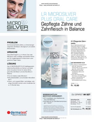25122
25090 | 75 ml
Fr. 10.90
Fr. 10.90
Fr. 30.90
Fr. 12.90
Fr. 54.70
Fr. 46.50
25122
* 
Antibakterielle Zahncreme getestet an 10 Frauen und
Männern im Alter von 18 bis 72 Jahren durch die Derma-
test GmbH in einem Zeitraum von 4 Wochen im April 2006
**
Antibakterielle Zahncreme getestet an 30 Personen im Al-
ter von 21-65 Jahren bei zweimal täglicher Anwendung der
Zahncreme in einem Zeitraum von 4 Wochen im November
2010 von Dermatest GmbH
• 
90 % bestätigten eine Stabilisierung
ihres Zahnfleisches*
• 
Verringerung von Zahnfleischentzündun-
gen / -bluten**
Summe Einzelpreise
Zahnpasta · 75 ml
Mundspülung · 300 ml
Mundspray · 30 ml
Set-Vorteilspreis nur
• 
Das Mineral HYDROXIAPATIT
baut den natürlichen
Zahnschmelz auf und sorgt für
gesunde, starke Zähne
• 
Dexpanthenol beruhigt
empfindliche Zähne und
Zahnfleisch
• 
Zink wirkt entzündungs-
hemmend und beugt Plaque,
Karies  Parodontose vor
• 
Fluorid unterstützt die
Remineralisierung der Zähne
• 
Für ein intaktes orales Mikrobiom
• 
Mit antibakteriellem und antiviralem MicroSilver
BG™
• 
Sofort- und Langzeit-Effekt: nachhaltiger, netz-
artiger Schutzfilm schützt unter Umständen bis
zu 12 Stunden lang
Das LR MICROSILVER PLUS Oralpflegesystem
befreit die Mundhöhle von Keimen und bietet
einen innovativen Schutz für starke Zähne,
gesundes Zahnfleisch und eine Mundflora in
Balance.
LÖSUNG
Gesundheit beginnt u.a. im Mund. Das orale
Mikrobiom weist unzählige verschiedene Keime
auf. Ein Ungleichgewicht im Mund kann unan-
genehme Folgen haben.
URSACHE
Schmerzempfindliche Zähne, zu Entzündungen
neigendes Zahnfleisch, Mundgeruch und weitere
Beschwerden.
Gepflegte Zähne und
Zahnfleisch in Balance
DAS BESONDERE PLUS
WISSENSCHAFTLICH
BESTÄTIGTE WIRKSAMKEIT:
PATENTIERTES
PRODUKT*
PROBLEM
01 Pflegende Zahn-
pasta
Die LR MICROSILVER PLUS
Zahnpasta reinigt und pflegt
empfindliche Zähne, Zahnfleisch
sowie die Mundschleimhaut.
Die kleinen Silberpartikel aus
dem Wirkstoff MicroSilver
BGTM
beseitigen Bakterien
und Viren und schützen so
effektiv vor Plaque, Karies und
Parodontose, Mundgeruch und
Zahnfleischentzündungen.
* LR MICROSILVER PLUS Zahncreme: Patent-Nr.: DE 10 2010 063 720
Zahnpflege-Set
DU SPARST IM SET
www.lrworld.com/schweizer
Shop : www.einkaufen-ab-werk.ch
www.lrworld.com/schweizer
Shop : www.einkaufen-ab-werk.ch
 