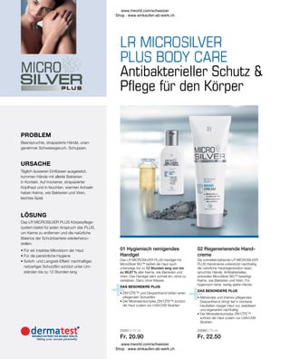 25051 | 75 ml
Fr. 20.90
25065 | 75 ml
Fr. 22.50
• 
Nährendes und intensiv pflegendes
Dexpanthenol dringt tief in trockene
Hautfalten rissiger Haut vor, stabilisiert
und regeneriert nachhaltig
• 
Der Mineralienkomplex ZIN‘CÎTE™
schützt die Haut zudem vor UVA/UVB-
Strahlen
DAS BESONDERE PLUS
• 
ZIN‘CÎTE™ und Dexpanthenol bilden einen
pflegenden Schutzfilm
• 
Der Mineralienkomplex ZIN‘CÎTE™ schützt
die Haut zudem vor UVA/UVB Strahlen
DAS BESONDERE PLUS
• 
Für ein intaktes Mikrobiom der Haut
• 
Für die persönliche Hygiene
• 
Sofort- und Langzeit-Effekt: nachhaltiger,
netzartiger Schutzfilm schützt unter Um-
ständen bis zu 12 Stunden lang
Das LR MICROSILVER PLUS Körperpflege-
system bietet für jeden Anspruch das PLUS,
um Keime zu entfernen und die natürliche
Balance der Schutzbarriere wiederherzu-
stellen.
LÖSUNG
Täglich äusseren Einflüssen ausgesetzt,
kommen Hände mit allerlei Bakterien
in Kontakt. Auf trockener, strapazierter
Kopfhaut und in feuchten, warmen Achseln
haben Keime, wie Bakterien und Viren,
leichtes Spiel.
URSACHE
Beanspruchte, strapazierte Hände, unan-
genehmer Schweissgeruch, Schuppen.
Antibakterieller Schutz 
Pflege für den Körper
Das LR MICROSILVER PLUS Handgel mit
MicroSilver BG™ befreit die Haut auch
unterwegs bis zu 12 Stunden lang von bis
zu 99,87 % aller Keime, wie Bakterien und
Viren. Das Handgel zieht schnell ein, ohne zu
verkleben. Ganz ohne Wasser.
02 Regenerierende Hand-
creme
Die schnelleinziehende LR MICROSILVER
PLUS Handcreme unterstützt nachhaltig
die natürliche Hautregeneration bean-
spruchter Hände. Antibakterielles,
antivirales MicroSilver BG™ beseitigt
Keime, wie Bakterien und Viren. Für
hygienisch-reine, seidig-glatte Hände.
01 Hygienisch reinigendes
Handgel
PROBLEM
www.lrworld.com/schweizer
Shop : www.einkaufen-ab-werk.ch
www.lrworld.com/schweizer
Shop : www.einkaufen-ab-werk.ch
 