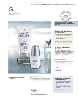 25072 | 150 ml
Fr. 33.90
25033 | 50 ml
Fr. 17.50
143
„Made in Germany“ ist unser
Qualitätsversprechen, auf das
du dich zu 100 % verlassen
kannst.
• OCTOPIROX®
hemmt das Bakterienwachstum
und reguliert das Erscheinungsbild der Kopfhaut
• 
Dexpanthenol beruhigt trockene, irritierte
Kopfhaut
*
Anti-Schuppen Shampoo getestet an 10 Männern im Alter
von 22-56 Jahren durch die Derma Consult GmbH in einem
Zeitraum von April-Juni 2008
• 
100 % bestätigen, dass die Schup-
penbildung weniger zu werden
scheint*
• 
80 % bestätigen, dass die Kopf-
haut weniger trocken und gerötet
erscheint*
• 
Das Mineral Talkum bindet Feuchtigkeit und
verhindert nasse Achseln
• 
Dexpanthenol pflegt und beruhigt sensible
Achselhaut
• 
Zinksalz wirkt porenverengend und absorbiert
Gerüche
DAS BESONDERE PLUS
*
Antibakterieller Deo Roll on getestet an 20 Personen im Alter
von 25-76 durch die Dermatest GmbH in einem Zeitraum von
4 Wochen im April 2010
• 
80 % bestätigen, dass kein unange-
nehmer Geruch mehr entsteht*
• 
80 % bestätigen, dass es zu keiner
Hautreizung kommt*
WISSENSCHAFTLICH BESTÄTIG-
TE WIRKSAMKEIT:
Alle LR MICROSILVER PLUS Produkte
enthalten antibakterielles, antivirales Micro-
Silver BGTM
Der LR MICROSILVER PLUS Deo Roll-on
schützt bis zu 24 Stunden vor unangenehmem
Schweissgeruch. MicroSilver BG™ beseitigt
Schweissgeruch verursachende Bakterien. Die
milde Formel pflegt sensible Achseln. Zurück
bleibt ein angenehmes Frischegefühl – bei
bewusstem Verzicht auf Aluminiumsalze.
DAS BESONDERE PLUS
04 Sanfter, zuverlässiger
Deo Roll-on
LR MICROSILVER PLUS ANTIBAKTERIELLE PFLEGE |
03 Pflegendes Anti-Schup-
pen-Shampoo WISSENSCHAFTLICH BESTÄ-
TIGTE WIRKSAMKEIT:
www.lrworld.com/schweizer
Shop : www.einkaufen-ab-werk.ch
www.lrworld.com/schweizer
Shop : www.einkaufen-ab-werk.ch
 