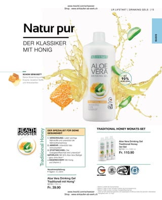 80743 | 3 x 1000 ml
Fr. 110.90
80700 | 1000 ml
Fr. 39.90
HEALTH
BOOSTER
15
Reiner Blütenhonig enthält
Enzyme, bioaktive Stoffe
und Antioxidantien.
LR LIFETAKT | DRINKING GELS |
B
ASIS
1
Vitamin C erhöht die Eisenaufnahme.
2
Vitamin C trägt zu einer normalen Funktion des Immunsystems bei.
3
Vitamin C trägt zu einem normalen Energiestoffwechsel bei.
* 
Achte auf eine abwechslungsreiche und ausgewogene Ernährung sowie eine gesunde Lebensweise.
** Aloingehalt unter 0,1mg/L
MIT
90%
ALOE VERA
Verzehrempfehlung:
• Täglich: 3 x 30ml
DER SPEZIALIST FÜR DEINE
GESUNDHEIT
1. VERSORGUNG: Liefert wichtige
Nährstoffe und unterstützt die
Nährstoffverwertung1
2. ABWEHR: Unterstützt das
Immunsystem2
3. STOFFWECHSEL: Der
Energiestoffwechsel wird unterstützt3
NATÜRLICH: Mit 90% Aloe Vera-Blattgel
– ganz ohne Aloin**
+ ANGEREICHERT: Mit Honig
und Vitamin C
SCHON GEWUSST?
TRADITIONAL HONEY MONATS-SET
Aloe Vera Drinking Gel
Traditional Honey
3er-Set
Aloe Vera Drinking Gel
Traditionell mit Honig*
DER KLASSIKER
MIT HONIG
Natur pur
www.lrworld.com/schweizer
Shop : www.einkaufen-ab-werk.ch
www.lrworld.com/schweizer
Shop : www.einkaufen-ab-werk.ch
 
