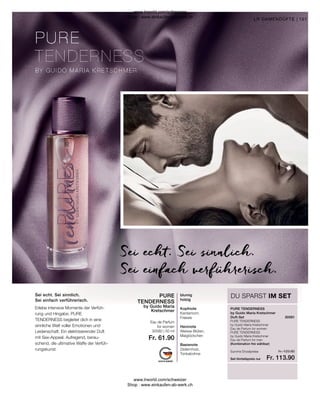 Fr. 113.90
30580 | 50 ml
Fr. 61.90
Fr. 123.80
PURE TENDERNESS
by Guido Maria
Kretschmer
PURE
TENDERNESS
30581
151
Summe Einzelpreise
Set-Vorteilspreis nur
(Kombination frei wählbar)
PURE TENDERNESS
by Guido Maria Kretschmer
Eau de Parfum for women
PURE TENDERNESS
by Guido Maria Kretschmer
Eau de Parfum for men
by Guido Maria Kretschmer
Duft-Set
Eau de Parfum
for women
Erlebe intensive Momente der Verfüh-
rung und Hingabe. PURE
TENDERNESS begleitet dich in eine
sinnliche Welt voller Emotionen und
Leidenschaft. Ein elektrisierender Duft
mit Sex-Appeal. Aufregend, berau-
schend, die ultimative Waffe der Verfüh-
rungskunst.
LR DAMENDÜFTE |
DU SPARST IM SET
Sei echt. Sei sinnlich.
Sei einfach verführerisch.
Sei echt. Sei sinnlich.
Sei einfach verführerisch.
blumig
holzig
Kopfnote
Kardamom,
Freesie
Herznote
Weisse Blüten,
Maiglöckchen
Basisnote
Zedernholz,
Tonkabohne
www.lrworld.com/schweizer
Shop : www.einkaufen-ab-werk.ch
www.lrworld.com/schweizer
Shop : www.einkaufen-ab-werk.ch
 