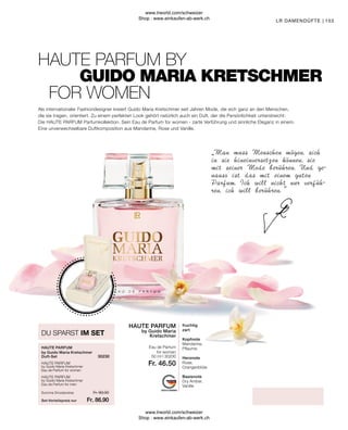 Fr. 46.50
Fr. 93.00
Fr. 86.90
153
Summe Einzelpreise
Set-Vorteilspreis nur
DU SPARST IM SET
by Guido Maria Kretschmer
Eau de Parfum for men
by Guido Maria Kretschmer
Eau de Parfum for women
Eau de Parfum
for women
fruchtig
zart
Kopfnote
Mandarine,
Pflaume
Herznote
Rose,
Orangenblüte
Basisnote
Dry Amber,
Vanille
FOR WOMEN
GUIDO MARIA KRETSCHMER
by Guido Maria Kretschmer
Duft-Set
HAUTE PARFUM BY
„Man muss Menschen mögen, sich
in sie hineinversetzen können, sie
mit seiner Mode berühren. Und ge-
nauso ist das mit einem guten
Parfum. Ich will nicht nur verfüh-
ren, ich will berühren.”
LR DAMENDÜFTE |
Als internationaler Fashiondesigner kreiert Guido Maria Kretschmer seit Jahren Mode, die sich ganz an den Menschen,
die sie tragen, orientiert. Zu einem perfekten Look gehört natürlich auch ein Duft, der die Persönlichkeit unterstreicht:
Die HAUTE PARFUM Parfumkollektion. Sein Eau de Parfum for women - zarte Verführung und sinnliche Eleganz in einem.
Eine unverwechselbare Duftkomposition aus Mandarine, Rose und Vanille.
HAUTE PARFUM
HAUTE PARFUM
30230
HAUTE PARFUM
50 ml I 30200
by Guido Maria
Kretschmer
HAUTE PARFUM
www.lrworld.com/schweizer
Shop : www.einkaufen-ab-werk.ch
www.lrworld.com/schweizer
Shop : www.einkaufen-ab-werk.ch
 