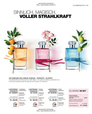 Fr. 118.90
Fr. 139.50
Fr. 46.50
Fr. 46.50
Fr. 46.50
155
Summe Einzelpreise
Set-Vorteilspreis nur
Essence of amber, Eau de Parfum
Essence of marine, Eau de Parfum
Essence of rose, Eau de Parfum
Lightning Collection
Duft-Set
HAUTE PARFUM
DU SPARST IM SET
Eau de Parfum
Eau de Parfum
Eau de Parfum
frisch
aquatisch
Kopfnote
Bergamotte,
aquatisch
Herznote
Maiglöckchen,
würzig
Basisnote
Zedernholz,
Moschus
blumig
sinnlich
Kopfnote
Fruchtig,
Jasmin
Herznote
Rose,
pudrig
Basisnote
Süss,
Ambriert
orientalisch
verführerisch
Kopfnote
Bergamotte,
Mandarine
Herznote
Iris,
Orangenblüte
Basisnote
Tonkabohne,
Patchouli
Drei gefühlvolle Duft-Kompositionen voller Magie – die Lightning Collection präsentiert von
Emma Heming-Willis bringt die Essenzen des Lebens zum Ausdruck.
VOLLER STRAHLKRAFT
DIE ESSENZEN DES LEBENS: ENERGIE – ROMANTIK – KLARHEIT
SINNLICH, MAGISCH,
LR DAMENDÜFTE |
30334
50 ml I 30330-201
50 ml I 30330-202
50 ml I 30330-203
LIGHTNING
ESSENCE
OF AMBER
LIGHTNING
ESSENCE
OF MARINE
LIGHTNING
ESSENCE
OF ROSE
www.lrworld.com/schweizer
Shop : www.einkaufen-ab-werk.ch
www.lrworld.com/schweizer
Shop : www.einkaufen-ab-werk.ch
 