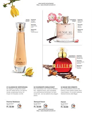 Eau de Parfum
30150 | 50 ml
Fr. 33.90
Eau de Parfum
30404 | 50 ml
Fr. 33.90
Eau de Parfum
30372 | 50 ml
Fr. 33.90
Der unwiderstehliche Charme des
Orients in einer köstlich-süssen Gour-
mand-Kreation. Für sinnlich-duftende
Glücksmomente voller Magie!
Eine Interpretation der modernen Weiblich-
keit – elegante Grazie, zarte Leichtigkeit
und verführerische Sinnlichkeit. Ein betö-
render Duft, der die weibliche Aura elegant
betont.
Der elegante, pudrige Duft präsen-
tiert sich zeitlos-feminin. Ein faszinie-
rendes, anziehendes Parfum für
Frauen mit Charakter und Stil.
orientalisch
verführerisch
Kopfnote
Mandarine,
Bergamotte
Herznote
Passionsfrucht,
Aprikose
Basisnote
Schoko,
Karamell
orientalisch
elegant
Kopfnote
Weihrauch,
Zistrose
Herznote
Jasmin,
Geranie
Basisnote
Vanille,
Karamell
blumig
feminin
Kopfnote
Orange,
Basilikum
Herznote
Ylang-Ylang,
Zimt
Basisnote
Honig,
Tonka-Absolut
02 CHARMANTE SINNLICHKEIT
01 KLASSISCHE VERFÜHRUNG 03 MAGIE DES ORIENTS
Sensual Grace Harem
Femme Noblesse
www.lrworld.com/schweizer
Shop : www.einkaufen-ab-werk.ch
www.lrworld.com/schweizer
Shop : www.einkaufen-ab-werk.ch
 