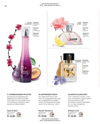 Eau de Parfum
3250 | 50 ml
Fr. 33.90
Eau de Parfum
3650 | 50 ml
Fr. 33.90
Eau de Parfum
30095 | 50 ml
Fr. 33.90
158
orientalisch
aufregend
Kopfnote
Bergamotte,
Birne
Herznote
Jasmin,
Iris
Basisnote
Karamell,
Patschuli
frisch
sinnlich
Kopfnote
Orange,
Zitrone
Herznote
Rose,
Gardenie
Basisnote
Moschus,
Zedernholz
fruchtig
inspirierend
Kopfnote
Blutorange,
Freesie
Herznote
Cassis,
rote Pflaume
Basisnote
Moschus
Sandelholz
Frech, inspirierend, natürlich, roman-
tisch – die explosive, zugleich betören-
de Duftkomposition fängt
das weiblich-moderne Lebensgefühl
ein – für einen aufregenden
Glamour-Auftritt.
Ihre Leidenschaft öffnet ihr alle
Türen. Die einzigartige Kreation zeigt
sich energiegeladen und zugleich
sinnlich. Eine facettenreiche Duftex-
plosion für das Abenteuer Leben!
Die Verkörperung selbstbewusster
Weiblichkeit. Ein sinnlich-fruchtiger
Duft-Cocktail für eine prickelnd-femini-
ne Ausstrahlung. Inspirierend, selbst-
bewusst und leidenschaftlich.
03 EINFACH GLAMOURÖS
01 ATEMBERAUBEND FRUCHTIG 02 INSPIRIEREND FRISCH
Rockin´ Romance Brilliant Look
Heart  Soul
www.lrworld.com/schweizer
Shop : www.einkaufen-ab-werk.ch
www.lrworld.com/schweizer
Shop : www.einkaufen-ab-werk.ch
 