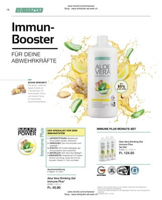 IMMUNE
POWER
16
81003 | 3 x 1000 ml
Fr. 124.50
81000 | 1000 ml
Fr. 45.90
MIT
85%
ALOE VERA
Die leichte, natürliche
Ingwer-Schärfe ist
in Kombination mit
erfrischender Zitrone
und süssem Honig
ein besonderes
Geschmackserlebnis.
1

Vitamin C, Zink und Selen tragen zu einer normalen Funktion des Immunsystems bei.
2

Zink hat eine Funktion bei der Zellteilung.
* 
Achte auf eine abwechslungsreiche und ausgewogene Ernährung sowie eine gesunde Le-
bensweise.
**
Aloingehalt unter 0,1mg/L
IMMUNE PLUS MONATS-SET
Aloe Vera Drinking Gel
Immune Plus
3er-Set
Verzehrempfehlung:
• Täglich: 3 x 30ml
1. UNTERSTÜTZUNG: Bestehende
Immunzellen werden unterstützt1
2. ANREGUNG: Das Immunsystem wird
angeregt1,2
3. SCHUTZ: Die Funktionsfähigkeit des
Immunsystems wird unterstützt1
4. NATÜRLICH: 85% Aloe Vera-Blattgel**
+ EINZIGARTIG: Angereichert mit Ingwer,
Zitrone und Honig, sowie den Immun-
boostern Vitamin C, Zink und Selen
DER SPEZIALIST FÜR DEIN
IMMUNSYSTEM
SCHON GEWUSST?
Aloe Vera Drinking Gel
Immune Plus*
FÜR DEINE
ABWEHRKRÄFTE
Immun-
Booster
www.lrworld.com/schweizer
Shop : www.einkaufen-ab-werk.ch
www.lrworld.com/schweizer
Shop : www.einkaufen-ab-werk.ch
 