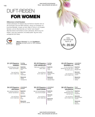 Fr. 20.90
160
„Made in Germany“ ist unser Qualitätsver-
sprechen, auf das du dich zu 100% verlassen
kannst.
EAU
DE PARFUM
NUR JE
frisch
aromatisch
Kopfnote
Zitrone,
Grapefruit
Herznote
Blumige Noten
Jasmin
Basisnote
Amber,
Moschus
La Dolce Vita!
Mediterranes Flair
auf der Haut.
orientalisch
blumig
Kopfnote
Freesie
Herznote
Jasmin
Basisnote
Moschus
Wie ein Sonnenaufgang,
der die Sinne fesselt.
orientalisch
sinnlich
Kopfnote
Pfirsich,
Veilchen
Herznote
Iris,
Rose
Basisnote
Sandelholz, Vanille
Wie intensive Küsse am
weissen Sandstrand.
orientalisch
lebendig
Kopfnote
Orange,
Bergamotte
Herznote
Pfingstrose,
Jasmin
Basisnote
Patchouli,
Vetiver
Für die charmante
Verführung und den Sinn
für puren Luxus.
Glamourös, pulsierend,
voller Leben.
fruchtig
blumig
Kopfnote
Birne,
Lotus
Herznote
Maiglöckchen,
Jasmin
Basisnote
Sandelholz,
weisses Musk
Die Erinnerung an den
letzten Sommerflirt.
fruchtig
orientalisch
Kopfnote
Bergamotte,
Zimt
Herznote
Rose,
Heliotrope
Basisnote
Vanille,
Tonkabohne
Unsere exklusiven LR Classics Eau de Parfums möchten dich an
die schönsten Orte der Welt entführen. Heute zum Shoppen ins
luxuriöse Marbella, morgen auf dem Walk of Fame in Los Angeles
flanieren und am Wochenende zum Surfen nach Hawaii?
Wechsle deinen Duft einfach je nach Jahreszeit, Stimmung und
Anlass. Lass dich inspirieren und erlebe jeden Tag eine neue,
aufregende Duft-Reise.
DUFT-REISEN
Willkommen im Duft-Paradies!
FOR WOMEN
Eau de Parfum
50 ml I 3295-126
Eau de Parfum
50 ml I 3295-220
Eau de Parfum
50 ml I 3295-223
Eau de Parfum
50 ml I 3295-124
Eau de Parfum
50 ml I 3295-127
Eau de Parfum
50 ml I 3295-106
04 LR Classics
ANTIGUA
05 LR Classics
SANTORINI
06 LR Classics
VALENCIA
01 LR Classics
HAWAII
02 LR Classics
LOS ANGELES
03 LR Classics
MARBELLA
www.lrworld.com/schweizer
Shop : www.einkaufen-ab-werk.ch
www.lrworld.com/schweizer
Shop : www.einkaufen-ab-werk.ch
 
