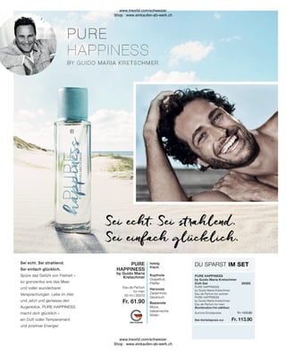 Fr. 113.90
Fr. 123.80
Summe Einzelpreise
Set-Vorteilspreis nur
PURE
HAPPINESS
by Guido Maria
Kretschmer
Eau de Parfum
for men
50 ml I 30570
Fr. 61.90
holzig
frisch
Kopfnote
Grapefruit,
Pfeffer
Herznote
Zedernholz,
Geranium
Basisnote
Moos,
balsamische
Noten
DU SPARST IM SET
PURE HAPPINESS
by Guido Maria Kretschmer
Duft-Set	30565
PURE HAPPINESS
by Guido Maria Kretschmer
Eau de Parfum for women	
PURE HAPPINESS
by Guido Maria Kretschmer
Eau de Parfum for men
(Kombination frei wählbar)
Sei echt. Sei strahlend.
Sei einfach glücklich.
Sei echt. Sei strahlend.
Sei einfach glücklich.
Spüre das Gefühl von Freiheit –
so grenzenlos wie das Meer
und voller wunderbarer
Versprechungen. Lebe im Hier
und Jetzt und geniesse den
Augenblick. PURE HAPPINESS
macht dich glücklich –
ein Duft voller Temperament
und positiver Energie!
www.lrworld.com/schweizer
Shop : www.einkaufen-ab-werk.ch
www.lrworld.com/schweizer
Shop : www.einkaufen-ab-werk.ch
 