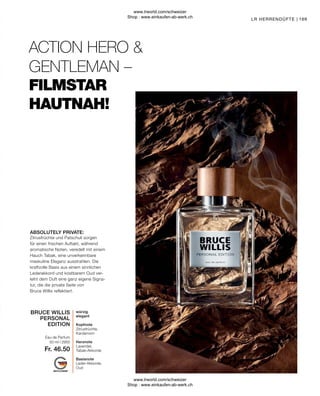 Fr. 46.50
169
würzig
elegant
Kopfnote
Zitrusfrüchte,
Kardamom
Herznote
Lavendel,
Tabak-Akkorde
Basisnote
Leder-Akkorde,
Oud
Eau de Parfum
Zitrusfrüchte und Patschuli sorgen
für einen frischen Auftakt, während
aromatische Noten, veredelt mit einem
Hauch Tabak, eine unverkennbare
maskuline Eleganz ausstrahlen. Die
kraftvolle Basis aus einem sinnlichen
Lederakkord und kostbarem Oud ver-
leiht dem Duft eine ganz eigene Signa-
tur, die die private Seite von
Bruce Willis reflektiert.
ABSOLUTELY PRIVATE:
FILMSTAR
HAUTNAH!
ACTION HERO 
GENTLEMAN –
LR HERRENDÜFTE |
50 ml I 2950
BRUCE WILLIS
PERSONAL
EDITION
www.lrworld.com/schweizer
Shop : www.einkaufen-ab-werk.ch
www.lrworld.com/schweizer
Shop : www.einkaufen-ab-werk.ch
 