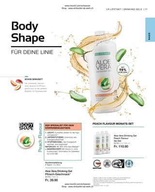 BODY
SHAPE
17
80783 | 3 x 1000 ml
Fr. 110.90
80750 | 1000 ml
Fr. 39.90
MIT
98%
ALOE VERA
Die zuckerfreie, kalorien-
arme Variante mit Pfirsich-
geschmack ist der perfekte
Begleiter für Figurbewusste.
Body
Shape
B
ASIS
LR LIFETAKT | DRINKING GELS |
PEACH FLAVOUR MONATS-SET
Aloe Vera Drinking Gel
Peach Flavour
3er-Set
1

Vitamin C trägt zu einer normalen Funktion des Immunsystems bei.
2
Vitamin C trägt zu einem normalen Energiestoffwechsel bei.
3

Aloe Vera enthält von Natur aus Zucker.
* 
Achte auf eine abwechslungsreiche und ausgewogene Ernährung sowie eine gesunde Le-
bensweise.
**
Aloingehalt unter 0,1mg/L
SCHON GEWUSST?
1. LEICHT: Zuckerfrei, perfekt für die Figur
und gesund1,2
2. UNTERSTÜTZEND: Unterstützt den
Energiestoffwechsel2
3. STOFFWECHSEL: Der Energiestoff-
wechsel wird begünstigt2
NATÜRLICH: Mit 98% Aloe Vera-Blattgel**
+ ANGEREICHERT: Mit Vitamin C, ohne
Zuckerzusatz3
(Information für Diabetiker:
nur 0,054 BE)
DER SPEZIALIST FÜR DEIN
KÖRPERBEWUSSTSEIN
Verzehrempfehlung:
• Täglich: 3 x 30ml
Aloe Vera Drinking Gel
Pfirsich-Geschmack*
FÜR DEINE LINIE
www.lrworld.com/schweizer
Shop : www.einkaufen-ab-werk.ch
www.lrworld.com/schweizer
Shop : www.einkaufen-ab-werk.ch
 