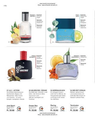 Fr. 33.90
Fr. 33.90
Fr. 33.90
Fr. 33.90
170
frisch
leicht
Kopfnote
Bergamotte,
Ingwer
Herznote
Melone,
Eukalyptus
Basisnote
Patschuli,
Zedernholz
klassisch
sportlich
Kopfnote
Sternanis,
Ingwer
Herznote
Muskatnuss,
Kardamom
Basisnote
Holznoten,
Moschus
klassisch
charismatisch
Kopfnote
Bergamotte
Herznote
Zitrone
Basisnote
Amber
Kopfnote
Orange,
Kardamom
Herznote
Jasmin,
Zedernholz
Basisnote
Amber,
Moschus
holzig
aufregend
Markant, geheimnisvoll
und kompromisslos. Ein
kraftvoller Männerduft mit
klassisch-zeitloser Note.
Ein aufregend-dynami-
scher Duft für Männer, die
Herausforderungen lieben
und Erfolg immer wieder
neu definieren.
Die Welle bebt. Adrenalin in den
Adern. Den Strand im Blick.
Tauche ab in eine
Welt der Leichtigkeit und
Coolness.
Die perfekte Verbindung aus
Sportlichkeit, Eleganz und
Männlichkeit. Voller Frische
und Dynamik – für einen
lässigen, zwanglosen Lifestyle.
Eau de Parfum Eau de Parfum
Eau de Parfum
03 ADRENALIN-KICK
Eau de Parfum
01 3,2,1 – ACTION! 02 HELDEN DES OZEANS 04 DER ZEIT VORAUS
30414 | 50 ml
30027 | 50 ml
30170 | 50 ml
30000 | 50 ml
Ocean‘Sky Terminator
Racing
Just Sport
www.lrworld.com/schweizer
Shop : www.einkaufen-ab-werk.ch
www.lrworld.com/schweizer
Shop : www.einkaufen-ab-werk.ch
 