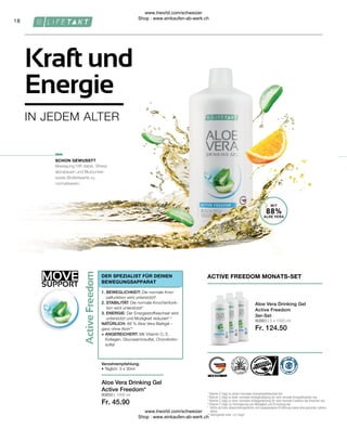 80883 | 3 x 1000 ml
Fr. 124.50
80850 | 1000 ml
Fr. 45.90
MOVE
SUPPORT
18
MIT
88%
ALOE VERA
Bewegung hilft dabei, Stress
abzubauen und Blutzucker-
sowie Blutfettwerte zu
normalisieren.
Aloe Vera Drinking Gel
Active Freedom*
Verzehrempfehlung:
• Täglich: 3 x 30ml
ACTIVE FREEDOM MONATS-SET
Aloe Vera Drinking Gel
Active Freedom
3er-Set
1

Vitamin C trägt zu einem normalen Energiestoffwechsel bei.
2

Vitamin C trägt zu einer normalen Kollagenbildung für eine normale Knorpelfunktion bei.
3

Vitamin C trägt zu einer normalen Kollagenbildung für eine normale Funktion der Knochen bei.
4

Vitamin C trägt zur Verringerung von Müdigkeit und Ermüdung bei.
* 
Achte auf eine abwechslungsreiche und ausgewogene Ernährung sowie eine gesunde Lebens-
weise.
** 
Aloingehalt unter 0,1mg/L
SCHON GEWUSST?
1. BEWEGLICHKEIT: Die normale Knor-
pelfunktion wird unterstützt²
2. STABILITÄT: Die normale Knochenfunk-
tion wird unterstützt3
3. ENERGIE: Der Energiestoffwechsel wird
unterstützt und Müdigkeit reduziert1,4
NATÜRLICH: 88 % Aloe Vera Blattgel –
ganz ohne Aloin**
+ ANGEREICHERT: Mit Vitamin C, E,
Kollagen, Glucosaminsulfat, Chondroitin-
sulfat
DER SPEZIALIST FÜR DEINEN
BEWEGUNGSAPPARAT
Kraft und
Energie
IN JEDEM ALTER
www.lrworld.com/schweizer
Shop : www.einkaufen-ab-werk.ch
www.lrworld.com/schweizer
Shop : www.einkaufen-ab-werk.ch
 