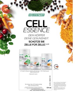 Überreicht durch:
Der Verkauf der LR-Produkte erfolgt
über LR-Partner/innen.
LR Health  Beauty Systems AG behält sich Änderungen
der Produkte durch technische und qualitative Verbesserungen
sowie Irrtümer durch etwaige Druckfehler vor.
LR Health  Beauty Systems AG Schweiz · 6312 Steinhausen
www.LRworld.com
CH-de
Art.Nr.:
96025-105
ESSENCE
DEIN KÖRPER
DEINE GESUNDHEIT.
1

Das in Cell Essence Food enthaltene
Vitamin E trägt dazu bei, die Zellen
vor oxidativem Stress zu schützen.
2

Das in Cell Essence Energy enthalte-
ne Riboflavin (Vitamin B2) trägt dazu
bei, die Zellen vor oxidativem Stress
zu schützen.
3

Das in Cell Essence Regeneration
enthaltene Zink trägt dazu bei, die
Zellen vor oxidativem Stress zu
schützen.
CELL
SCHÜTZE SIE
ZELLE FÜR ZELLE.1, 2, 3
www.lrworld.com/schweizer
Shop : www.einkaufen-ab-werk.ch
www.lrworld.com/schweizer
Shop : www.einkaufen-ab-werk.ch
 