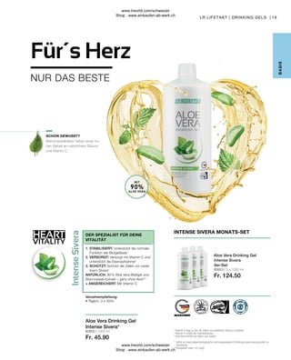 80823 | 3 x 1000 ml
Fr. 124.50
80800 | 1000 ml
Fr. 45.90
HEART
VITALITY
19
MIT
90%
ALOE VERA
Brennnesselblätter haben einen ho-
hen Gehalt an natürlichem Silizium
und Vitamin C.
B
ASIS
LR LIFETAKT | DRINKING GELS |
INTENSE SIVERA MONATS-SET
Aloe Vera Drinking Gel
Intense Sivera
3er-Set
1

Vitamin C trägt zu bei, die Zellen vor oxidativem Stess zu schützen.
2

Vitamin C erhöht die Eisenaufnahme.
3

Aloe Vera enthält von Natur aus Zucker.
* 
Achte auf eine abwechslungsreiche und ausgewogene Ernährung sowie eine gesunde Le-
bensweise.
**
Aloingehalt unter 0,1mg/L
SCHON GEWUSST?
Aloe Vera Drinking Gel
Intense Sivera*
Verzehrempfehlung:
• Täglich: 3 x 30ml
1. STABILISIERT: Unterstützt die normale
Funktion der Blutgefässe1
2. VERSORGT: Versorgt mit Vitamin C und
unterstützt die Eisenaufnahme2
3. SCHÜTZT: Schützt die Zellen vor oxida-
tivem Stress3
NATÜRLICH: 90 % Aloe Vera Blattgel und
Brennnessel-Extrakt – ganz ohne Aloin**
+ ANGEREICHERT: Mit Vitamin C
DER SPEZIALIST FÜR DEINE
VITALITÄT
NUR DAS BESTE
Für´s Herz
www.lrworld.com/schweizer
Shop : www.einkaufen-ab-werk.ch
www.lrworld.com/schweizer
Shop : www.einkaufen-ab-werk.ch
 