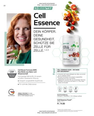 Food
Cell Boost
Formula
CBF
LAKTOSE-
FREI
OHNE ZUCKER-
ZUSATZ
81200 | 195 g
Fr. 74.90
22
+
=
Cell
Essence
DEIN KÖRPER.
DEINE
GESUNDHEIT.
SCHÜTZE SIE
ZELLE FÜR
ZELLE.1,2,3
CELL ESSENCE FOOD – DIE BASIS
DER GESUNDHEIT4
• 
Unterstützt die Funktionsfähigkeit der Zellen und schützt
sie vor oxidativem Stress 4
• 
Mit einer Kombination aus sorgsam ausgewählten
Superfoods wie Camu und Acerola
• 
Angereichert mit einem Mix aus hochwertigen Vitaminen,
Mineralien und Enzymen wie Vitamin C, E, Zink, Eisen,
Lipase und Amylase
Verzehrempfehlung:
• Morgens: 2 Messlöffel in 100 ml Wasser auflösen
Cell Essence Food**
Cell Boost Formula (CBF)
Das Beste aus Natur und
Wissenschaft
„Made in Germany“ ist unser
Qualitätsversprechen, auf das du
dich zu 100% verlassen kannst.
LAKTOSE
FREI
ZUCKER
ARM*
GLUTEN
FREI
VEGAN
Hochwertige Nährstoffe mit wissen-
schaftlich bewiesener Wirkung
Sorgsam ausgewählte Superfoods
Für optimale Zellprozesse
* Bezogen auf das zubereitete Erzeugnis.
** Nahrungsergänzungsmittel sind kein Ersatz für eine abwechslungsreiche
und ausgewogene Ernährung und eine gesunde Lebensweise.
www.lrworld.com/schweizer
Shop : www.einkaufen-ab-werk.ch
www.lrworld.com/schweizer
Shop : www.einkaufen-ab-werk.ch
 