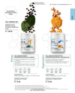 Regeneration
Energy
LAKTOSE-
FREI
LAKTOSE-
FREI
OHNE ZUCKER-
ZUSATZ
OHNE ZUCKER-
ZUSATZ
81202 | 147 g
Fr. 44.90
81201 | 117 g
Fr. 44.90
81203 | | 195 g + 117 g + 147 g
Fr. 139.90
23
LR LIFETAKT | ZELLVERSORGUNG |
CELL ESSENCE REGENERATION –
UNTERSTÜTZUNG DER ZELL-REGENERATION6
• 
Unterstützt die Zellregenration und Zellteilung 6
• 
Angereichert mit dem Superfood Kurkuma
• 
Mit einem Mix aus hochwertigen Vitaminen, Mineralien und
Enzymen wie Vitamin D3, Kupfer, Selen und Folsäure
Verzehrempfehlung:
• Abends: 1,25 Messlöffel in 100 ml Wasser auflösen
Cell Essence Regeneration**
CELL ESSENCE ENERGY –
UNTERSTÜTZUNG DER ZELL-ENERGIE 5
• 
Unterstützt die Energiepoduktion- und Umwandlung
in den Zellen 5
• 
Mit innovativen Superfoods wie Spirulina, Chlorella
und Guarana
• 
Mit einem Komplex aus B-Vitaminen und hochwerti-
gen Mineralien wie Chrom, Calcium und Magnesium
Verzehrempfehlung:
• Mittags oder bei Bedarf: 1 Messlöffel in 100 ml Wasser auflösen
Cell Essence Energy**
Im Set
Cell Essence Food
Cell Essence Energy
Cell Essence Regeneration
CELL ESSENCE-SET
Ganzheitliche
Lösungen für deine
Zellen
LAKTOSE
FREI
LAKTOSE
FREI
ZUCKER
FREI*
ZUCKER
FREI*
GLUTEN
FREI
GLUTEN
FREI
VEGAN VEGAN
B
ASIS
1

Das in Cell Essence Food enthaltene Vitamin E trägt dazu bei, die Zellen vor oxidativem Stress zu schützen.
2

Das in Cell Essence Energy enthaltene Riboflavin (Vitamin B2) trägt dazu bei, die Zellen vor oxidativem Stress zu schützen.
3

Das in Cell Essence Regeneration enthaltene Zink trägt dazu bei, die Zellen vor oxidativem Stress zu schützen.
4

Vitamin C trägt zu einem normalen Energiestoffwechsel bei. Vitamin E trägt dazu bei, die Zellen vor oxidativem Stress zu schützen.
5

Vitamin B12, B6, Riboflavin, Niacin und Pantothensäure tragen zu einem normalen Energiestoffwechsel und zur Verringerung von Müdigkeit und Ermüdung bei.
6

Zink, Folat, Vitamin D, Eisen und Magnesium haben eine Funktion bei der Zellteilung. Calcium hat eine Funktion bei der Zellteilung und -spezialisierung. Zink trägt zu einer normalen DNA-Synthese bei.
* Bezogen auf das zubereitete Erzeugnis
www.lrworld.com/schweizer
Shop : www.einkaufen-ab-werk.ch
www.lrworld.com/schweizer
Shop : www.einkaufen-ab-werk.ch
 