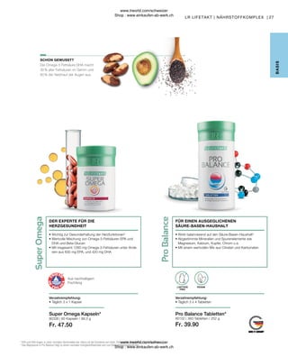 Fr. 39.90
Fr. 47.50
80102 |
80338 |
27
360 Tabletten / 252 g
60 Kapseln / 99,3 g
Die Omega-3 Fettsäure DHA macht
30 % aller Fettsäuren im Gehirn und
60 % der Netzhaut der Augen aus.
FÜR EINEN AUSGEGLICHENEN
SÄURE-BASEN-HAUSHALT
2
EPA und DHA tragen zu einer normalen Herzfunktion bei. Hierzu ist die Einnahme von mind. 250 mg EPA und DHA pro Tag erforderlich.
3
Das Magnesium in Pro Balance trägt zu einem normalen Energiestoffwechsel und zum Elektrolytgleichgewicht bei.
SCHON GEWUSST?
B
ASIS
Super Omega Kapseln*
Verzehrempfehlung:
• Täglich 3 x 1 Kapsel
• 
Wichtig zur Gesunderhaltung der Herzfunktionen2
• 
Wertvolle Mischung von Omega-3-Fettsäuren EPA und
DHA und Beta-Glucan
• 
Mit insgesamt 1260  mg Omega-3-Fettsäuren unter Ande-
rem aus 630 mg EPA, und 420 mg DHA
DER EXPERTE FÜR DIE
HERZGESUNDHEIT
• 
Wirkt balancierend auf den Säure-Basen-Haushalt3
• 
Abgestimmte Mineralien und Spurenelemente wie
Magnesium, Kalzium, Kupfer, Chrom u.a.
• 
Mit einem wertvollen Mix aus Citraten und Karbonaten
Aus nachhaltigem
Fischfang
Pro Balance Tabletten*
VEGAN
LAKTOSE
FREI
Verzehrempfehlung:
• Täglich 3 x 4 Tabletten
LR LIFETAKT | NÄHRSTOFFKOMPLEX |
www.lrworld.com/schweizer
Shop : www.einkaufen-ab-werk.ch
www.lrworld.com/schweizer
Shop : www.einkaufen-ab-werk.ch
 