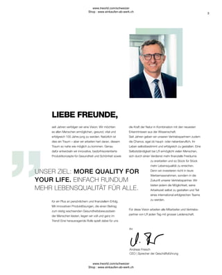 3
die Kraft der Natur in Kombination mit den neuesten
Erkenntnissen aus der Wissenschaft.
Seit Jahren geben wir unseren Vertriebspartnern zudem
die Chance, egal ob haupt- oder nebenberuflich, ihr
Leben selbstbestimmt und erfolgreich zu gestalten. Eine
Selbstständigkeit bei LR ermöglicht vielen Menschen,
sich durch einen Verdienst mehr finanzielle Freiräume
zu erarbeiten und so Stück für Stück
mehr Lebensqualität zu erreichen.
Denn wir investieren nicht in teure
Werbemassnahmen, sondern in die
Zukunft unserer Vertriebspartner. Wir
bieten jedem die Möglichkeit, seine
Arbeitszeit selbst zu gestalten und Teil
eines international erfolgreichen Teams
zu werden.
Für diese Vision arbeiten alle Mitarbeiter und Vertriebs-
partner von LR jeden Tag mit grosser Leidenschaft.
LIEBE FREUNDE,
UNSER ZIEL: MORE QUALITY FOR
YOUR LIFE. EINFACH RUNDUM
MEHR LEBENSQUALITÄT FÜR ALLE.
Ihr
Andreas Friesch
CEO | Sprecher der Geschäftsführung
seit Jahren verfolgen wir eine Vision: Wir möchten
es allen Menschen ermöglichen, gesund, vital und
erfolgreich 100 Jahre jung zu werden. Natürlich ist
dies ein Traum – aber wir arbeiten hart daran, diesem
Traum so nahe wie möglich zu kommen. Genau
dafür entwickeln wir innovative, bedürfnisorientierte
Produktkonzepte für Gesundheit und Schönheit sowie
für ein Plus an persönlichem und finanziellem Erfolg.
Mit innovativen Produktlösungen, die einen Beitrag
zum stetig wachsenden Gesundheitsbewusstsein
der Menschen leisten, liegen wir voll und ganz im
Trend! Eine herausragende Rolle spielt dabei für uns
www.lrworld.com/schweizer
Shop : www.einkaufen-ab-werk.ch
www.lrworld.com/schweizer
Shop : www.einkaufen-ab-werk.ch
 