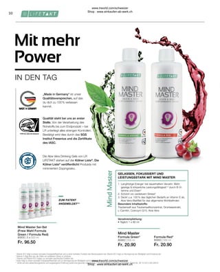 80950 | 500 ml
Fr. 20.90
80900 | 500 ml
Fr. 20.90
80935 | 5 x 500 ml
Fr. 96.50
30
„Made in Germany“ ist unser
Qualitätsversprechen, auf das
du dich zu 100 % verlassen
kannst.
Die Aloe Vera Drinking Gels von LR
LIFETAKT stehen auf der Kölner Liste®
. Die
Kölner Liste®
veröffentlicht Produkte mit
minimiertem Dopingrisiko.
Qualität steht bei uns an erster
Stelle. Von der Verarbeitung des
Rohstoffs bis zum Endprodukt – bei
LR unterliegt alles strengen Kontrollen.
Bestätigt wird dies durch das SGS
Institut Fresenius und die Zertifikate
des IASC.
Formula Green*
1. 
Langfristige Energie1
bei dauerhaftem Verzehr: Mehr
geistige  körperliche Leistungsfähigkeit1,3
durch B-Vi-
tamine und Eisen4
2. Schützt vor oxidativem Stress²
3. 
Deckt u.a. 100 % des täglichen Bedarfs an Vitamin E ab,
Aloe Vera-Blattfilet für das allgemeine Wohlbefinden
Besondere Inhaltsstoffe:
Traubensaft aus Traubensaftkonzentrat, Grünteeextrakt,
L-Carnitin, Coenzym Q10, Aloe Vera
GELASSEN, FOKUSSIERT UND
LEISTUNGSSTARK MIT MIND MASTER
Mind Master 5er-Set
(Freie Wahl Formula
Green / Formula Red)
IN DEN TAG
Mit mehr
Power
Formula Red*
Mind Master
Verzehrempfehlung:
• Täglich 1 x 80 ml
1
Vitamin B12 trägt zu einem normalen Energiestoffwechsel und zu einer normalen Funktion des Nervensystems bei. Vitamin B12 trägt zur Verringerung von Müdigkeit und Ermüdung bei.
2
Vitamin E trägt dazu bei, die Zellen vor oxidativem Stress zu schützen.
3
Thiamin und Vitamin B12 tragen zur normalen psychischen Funktion bei.
4
Eisen trägt zu einem normalen Energiestoffwechsel und zur Verringerung von Müdigkeit und Ermüdung bei.
* Achte auf eine abwechslungsreiche und ausgewogene Ernährung sowie eine gesunde Lebensweise. ** In Deutschland zum Patent angemeldet. Patent-Nr.: DE 10 2013 205 049 A1
ZUM PATENT
ANGEMELDET**
www.lrworld.com/schweizer
Shop : www.einkaufen-ab-werk.ch
www.lrworld.com/schweizer
Shop : www.einkaufen-ab-werk.ch
 