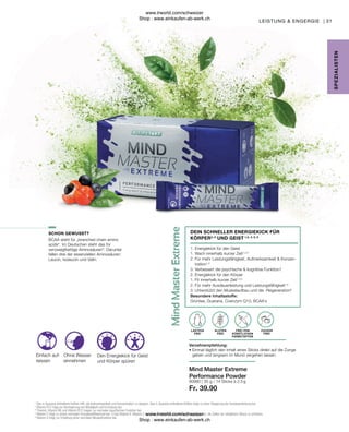 Fr. 39.90
80980 |
31
35 g / 14 Sticks à 2,5 g
BCAA steht für „branched chain amino
acids“. Im Deutschen steht das für
verzweigtkettige Aminosäuren“. Darunter
fallen drei der essenziellen Aminosäuren:
Leucin, Isoleucin und Valin.
Ohne Wasser
einnehmen
Den Energiekick für Geist
und Körper spüren
Einfach auf-
reissen
LAKTOSE
FREI
ZUCKER
FREI
FREI VON
KÜNSTLICHEN
FARBSTOFFEN
GLUTEN
FREI
Verzehrempfehlung:
• 
Einmal täglich den Inhalt eines Sticks direkt auf die Zunge
geben und langsam im Mund zergehen lassen.
1. 
Energiekick für den Geist
1. 
Wach innerhalb kurzer Zeit1,2,4
2. 
Für mehr Leistungsfähigkeit, Aufmerksamkeit  Konzen-
tration1,3
3. 
Verbessert die psychische  kognitive Funktion1
2. Energiekick für den Körper
1. Fit innerhalb kurzer Zeit1,2,4
2. Für mehr Ausdauerleistung und Leistungsfähigkeit1,4
3. Unterstützt den Muskelaufbau und die -Regeneration6
Besondere Inhaltsstoffe:
Grüntee, Guarana, Coenzym Q10, BCAA´s
Mind Master Extreme
Performance Powder
DEIN SCHNELLER ENERGIEKICK FÜR
KÖRPER3, 6
UND GEIST 1,2, 4, 5, 6
SPE
Z
IALISTE
N
SCHON GEWUSST?
1
Das in Guarana enthaltene Koffein hilft, die Aufmerksamkeit und Konzentration zu steigern. Das in Guarana enthaltene Koffein trägt zu einer Steigerung der Ausdauerleistung bei.
2
Vitamin B12 trägt zur Verringerung von Müdigkeit und Ermüdung bei.
3
Thiamin, Vitamin B6 und Vitamin B12 tragen zur normalen psychischen Funktion bei.
4
Vitamin C trägt zu einem normalen Energiestoffwechsel bei. 5 Das Vitamin E, Vitamin C und Selen in Mind Master Extreme trägt dazu bei, die Zellen vor oxidativem Stress zu schützen.
6
Vitamin D trägt zur Erhaltung einer normalen Muskelfunktion bei.
LEISTUNG  ENGERGIE |
www.lrworld.com/schweizer
Shop : www.einkaufen-ab-werk.ch
www.lrworld.com/schweizer
Shop : www.einkaufen-ab-werk.ch
 