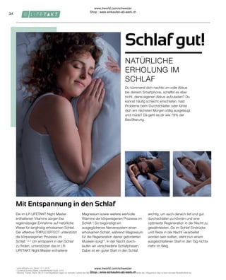 34
Du kümmerst dich nachts um volle Akkus
bei deinem Smartphone, schaffst es aber
nicht, deine eigenen Akkus aufzuladen? Du
kannst häufig schlecht einschlafen, hast
Probleme beim Durchschlafen oder fühlst
dich am nächsten Morgen völlig ausgelaugt
und müde? Da geht es dir wie 78% der
Bevölkerung.
Die im LR LIFETAKT Night Master
enthaltenen Vitamine sorgen bei
regelmässiger Einnahme auf natürliche
Weise für langfristig erholsamen Schlaf.
Der effektive TRIPLE EFFECT unterstützt
die körpereigenen Prozesse im
Schlaf. 1,2,3
Um entspannt in den Schlaf
zu finden, unterstützen das in LR
LIFETAKT Night Master enthaltene
Magnesium sowie weitere wertvolle
Vitamine die körpereigenen Prozesse im
Schlaf. 3
So begünstigt ein
ausgeglichenes Nervensystem einen
erholsamen Schlaf, während Magnesium
für die Regeneration deiner geforderten
Muskeln sorgt 4
. In der Nacht durch-
laufen wir verschiedene Schlafphasen.
Dabei ist ein guter Start in den Schlaf
wichtig, um auch danach tief und gut
durchschlafen zu können und eine
optimierte Regeneration in der Nacht zu
gewährleisten. Da im Schlaf Eindrücke
und Reize in der Nacht verarbeitet
worden sein sollten, steht nun einem
ausgeschlafenen Start in den Tag nichts
mehr im Weg.
1

www.saffractiv.com, Stand: 13.11.2019.
2
Comercial Química Massó, unveröffentlichte Studie, 2014.
3
Vitamine, Thiamin, Niacin, B6, B12 und Magnesium tragen zur normalen Funktion des Nervensystems bei. Zink trägt zu einer normalen kognitiven Funktion bei. 4 Magnesium trägt zu einer normalen Muskelfunktion bei.
Mit Entspannung in den Schlaf
NATÜRLICHE
ERHOLUNG IM
SCHLAF
Schlaf gut!
www.lrworld.com/schweizer
Shop : www.einkaufen-ab-werk.ch
www.lrworld.com/schweizer
Shop : www.einkaufen-ab-werk.ch
 