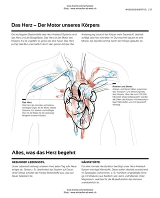 37
Für eine normale Herzfunktion benötigt unser Herz-Kreislauf-
System wichtige Nährstoffe. Diese sollten deshalb ausreichend
im Speiseplan vorkommen, z. B. mehrfach ungesättigte Ome-
ga-3-Fettsäuren aus Seefisch wie Lachs und Makrele. Oder
Magnesium, welches für die Muskelfunktion des Herzens
unentbehrlich ist.
Unser Lebensstil verlangt unserem Herz jeden Tag aufs Neue
einiges ab. Stress z. B. überfordert das System auf Dauer.
Unter Stress schüttet der Körper Botenstoffe aus, was auf
Dauer belastend ist.
Arterien und Venen bilden zusammen
das Transport- und Versorungsnetz
des Körpers. Über das rund 100.000
Kilometer lange Gefässsystem werden
alle Zellen des Körpers mit lebenswich-
tigen Nährstoffen und mit Sauerstoff
versorgt.
Das Herz als zentrales und lebens-
wichtiges Organ ist der Motor dieses
Systems. Ein starkes und kräftiges
Herz ist die Basis für die Leistungs-
fähigkeit unseres Körpers.
Das Herz
Arterien und Venen
Das Herz – Der Motor unseres Körpers
WISSENSWERTES |
Die wichtigsten Bestandteile des Herz-Kreislauf-Systems sind
das Herz und die Blutgefässe. Das Herz ist der Motor des
Körpers. Es ist ungefähr so gross wie eine Faust. Das Herz
pumpt das Blut unermüdlich durch den ganzen Körper. Bei
Anstrengung braucht der Körper mehr Sauerstoff, deshalb
schlägt das Herz schneller. Im Durchschnitt dauert es eine
Minute, bis das Blut einmal durch den Körper gelaufen ist.
Alles, was das Herz begehrt
GESUNDER LEBENSSTIL NÄHRSTOFFE
www.lrworld.com/schweizer
Shop : www.einkaufen-ab-werk.ch
www.lrworld.com/schweizer
Shop : www.einkaufen-ab-werk.ch
 