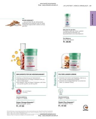 Fr. 47.50
Fr. 47.50
Fr. 38.95
80338 | 80331 |
80102 |
39
360 Tabletten
30 Kapseln / 15,2 g
60 Kapseln / 99,3 g
... dass der Reishi-Pilz seit Jahrtausenden
Bestandteil der fernöstlichen Kultur ist? Seine
wohltuenden Eigenschaften werden bis heute
geschätzt.
VEGAN
Super Omega Kapseln**
LR LIFETAKT | HERZ  KREISLAUF |
SPE
Z
IALISTE
N
SCHON GEWUSST?
Pro Balance
Alles Gute für das Herz
Pro Balance liefert dem Körper zusätzlich
wertvolle basische Mineralien und
Spurenelemente für die innere Balance.8
Reishi Plus Kapseln**
Verzehrempfehlung:
• 
Täglich 1 x 1 Kapsel
• 
Unterstützt die Funktion der Blutgefässe, indem es zu
einer normalen Kollagenbildung beiträgt5
• 
Unterstützt den Energiestoffwechsel6
und schützt die
Zellen vor oxidativem Stress7
PILZ DES LANGEN LEBENS
Verzehrempfehlung:
• Täglich 3 x 1 Kapsel
• 
Wichtig zur Unterstützung der Herzfunktionen4
• 
Wertvolle Mischung von Omega-3-Fettsäuren EPA und
DHA und Beta-Glucan
• 
Mit insgesamt 1260  mg Omega-3-Fettsäuren unter Ande-
rem aus 630 mg EPA, und 420 mg DHA
DER EXPERTE FÜR DIE HERZGESUNDHEIT
Aus nachhaltigem
Fischfang
4
 EPA und DHA tragen zu einer normalen Herzfunktion bei. Hierzu ist die Einnahme von mind. 250mg EPA und DHA pro Tag erforderlich.
5
 Vitamin C trägt zu einer normalen Kollagenbildung für eine normale Funktion der Blutgefässe, Knochen, Knorpel, Haut und Zähne bei.
6
 Vitamin C trägt zu einem normalen Energiestoffwechsel bei.
7
 Vitamin C trägt dazu bei, die Zellen vor oxidativem Stress zu schützen und trägt zur Verringerung von Müdigkeit und Ermüdung bei.
8
 Magnesium trägt zur Verringerung von Müdigkeit und Ermüdung bei und trägt
www.lrworld.com/schweizer
Shop : www.einkaufen-ab-werk.ch
www.lrworld.com/schweizer
Shop : www.einkaufen-ab-werk.ch
 