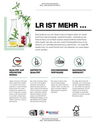 GEPRÜFTE
QUALITÄT
Bei unseren Produkten setzen
wir auf sehr hohe Qualitäts-
standards. Die Einhaltung
dieser Standards lassen wir
neben unserer kontinuierlichen
internen Prüfung von unabhän-
gigen, anerkannten Instituten
streng kontrollieren und zerti-
fizieren. Das SGS INSTITUT
FRESENIUS bestätigt z.B. die
gleichbleibend hohe Qualität
des Aloe Vera Drinking Gels.
„Made in Germany“ steht welt-
weit für allerhöchste Qualität
– und damit für einen hohen
Anspruch an unsere Produkte.
Darauf können sich unsere
Kunden*innen verlassen! Um
100 % Transparenz zu bieten,
haben wir alle unsere Produk-
te, die direkt in Deutschland
gefertigt werden, mit unserem
„Made in Germany“-Logo ge-
kennzeichnet.
QUALITÄT AUF
HÖCHSTEM
NIVEAU
NACHHALTIG
VERPACKT
Wir stellen alle Produkt-Falt-
schachteln von LR stufenweise
auf FSC®
-zertifiziertes Material
um. Der FSC® ist eine gemein-
nützige Organisation, die sich
weltweit für die Förderung
nachhaltiger Forstwirtschaft
einsetzt. Der Umwelt und dem
Menschen zuliebe.
HOCHMODERNE
FERTIGUNG
Mit unserer modernen Aloe
Vera-Produktionsanlage
stärken wir unseren Anspruch
„Made in Ahlen“ und setzen mit
einem innovativen Hightech-
Maschinenpark europaweit
Standards.
LR IST MEHR …
More Quality for your Life: Diesem Anspruch folgend, bieten wir unseren
Kund*innen viele hochwertige, natürliche Produkte – entwickelt aus der
Kraft der Natur und auf Basis neuester wissenschaftlicher Erkenntnisse.
„More Quality” geht aber weit über unsere Produktqualität hinaus. Es be-
deutet für uns, nachhaltig Verantwortung zu übernehmen – für unsere Mit-
arbeiter*innen, für unsere Partner*innen und Lieferanten, für unsere Region
und für die Natur.
www.lrworld.com/schweizer
Shop : www.einkaufen-ab-werk.ch
www.lrworld.com/schweizer
Shop : www.einkaufen-ab-werk.ch
 