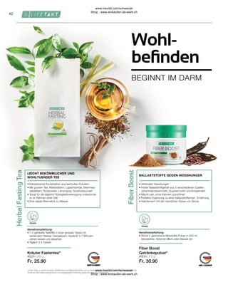 80630 | 210 g
Fr. 30.90
80205 | 250 g
Fr. 25.90
42
VEGAN
VEGAN
• 
Verhindert Heisshunger¹
• 
Hoher Ballaststoffgehalt aus 3 verschiedenen Quellen:
Johannisbrotkernmehl, Guarkernmehl und Konjakmehl
• 
Macht satt, ohne Kalorien zuzuführen
• 
Perfekte Ergänzung zu einer ballaststoffarmen Ernährung
• 
Kalorienarm mit der natürlichen Süsse von Stevia
BALLASTSTOFFE GEGEN HEISSHUNGER
Fiber Boost
Getränkepulver*
Verzehrempfehlung:
• 
Rühre 2 gestrichene Messlöffel Pulver in 200 ml
laktosefreie, fettarme Milch oder Wasser ein
Verzehrempfehlung:
• 
1-2 gehäufte Teelöffel in einer grossen Tasse mit
siedendem Wasser übergiessen, bedeckt 5-7 Minuten
ziehen lassen und abseihen
• 
Täglich 3-4 Tassen
• 
Kalorienarme Kombination aus wertvollen Kräutern
• 
Mit grünem Tee, Mateblättern, Lapachorinde, Brennnes-
selblättern, Rooibostee, Lemongras, Süssholzwurzeln
• 
Sorgt für die tägliche Flüssigkeitsversorgung insbesonde-
re im Rahmen einer Diät
• 
Eine ideale Alternative zu Wasser
LEICHT BEKÖMMLICHER UND
WOHLTUENDER TEE
Kräuter Fastentee*
1
Chrom trägt zu einem normalen Stoffwechsel von Makronährstoffen und zur Aufrechterhaltung eines normalen Blutzuckerspiegels bei.
*Achte auf eine abwechslungsreiche und ausgewogene Ernährung sowie eine gesunde Lebensweise.
BEGINNT IM DARM
Wohl-
befinden
www.lrworld.com/schweizer
Shop : www.einkaufen-ab-werk.ch
www.lrworld.com/schweizer
Shop : www.einkaufen-ab-werk.ch
 