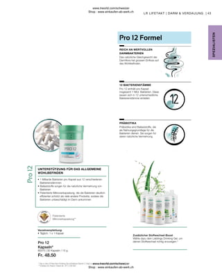 Fr. 48.50
80370 |
43
30 Kapseln / 15 g
Präbiotika sind Ballaststoffe, die
als Nahrungsgrundlage für die
Bakterien dienen. Sie sorgen für
deren natürliche Vermehrung.
Pro 12 enthält pro Kapsel
insgesamt 1 Mrd. Bakterien. Diese
lassen sich in 12 unterschiedliche
Bakterienstämme einteilen.
Das natürliche Gleichgewicht der
Darmflora hat grossen Einfluss auf
das Wohlbefinden.
PRÄBIOTIKA
12 BAKTERIENSTÄMME
REICH AN WERTVOLLEN
DARMBAKTERIEN
Pro 12 Formel
Patentierte
Mikroverkapselung**
Verzehrempfehlung:
• Täglich: 1 x 1 Kapsel
• 
1 Milliarde Bakterien pro Kapsel aus 12 verschiedenen
Bakterienstämmen
• 
Ballaststoffe sorgen für die natürliche Vermehrung von
Bakterien
• 
Patentierte Mikroverkapselung, die die Bakterien deutlich
effizienter schützt als viele andere Produkte, sodass die
Bakterien unbeschädigt im Darm ankommen
UNTERSTÜTZUNG FÜR DAS ALLGEMEINE
WOHLBEFINDEN
Pro 12
Kapseln*
2
Das in den LR Aloe Vera Drinking Gel enthaltene Vitamin C trägt zu einem normalen Energiestoffwechsel bei.
** Erteiltes EU-Patent. Patent-Nr.: EP 2 228 067
Zusätzlicher Stoffwechsel-Boost
Wähle dazu dein Lieblings Drinking Gel, um
deinen Stoffwechsel richtig anzuregen.2
SPE
Z
IALISTE
N
LR LIFETAKT | DARM  VERDAUUNG |
www.lrworld.com/schweizer
Shop : www.einkaufen-ab-werk.ch
www.lrworld.com/schweizer
Shop : www.einkaufen-ab-werk.ch
 