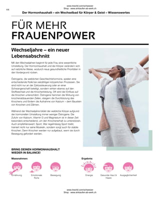 44
FÜR MEHR
Bewegung
Emotionale
Ruhe
Ernährung
BRING DEINEN HORMONHAUSHALT
WIEDER IN BALANCE!
Massnahmen:
Ausgeglichenheit
Gesunde Haut 
Haare
Energie
Ergebnis:
Wechseljahre – ein neuer
Lebensabschnitt
Mit den Wechseljahren beginnt für jede Frau eine wesentliche
Umstellung. Der Hormonhaushalt und der Körper verändern sich
auf natürliche Weise, wodurch neue gesundheitliche Prioritäten in
den Vordergrund rücken.
Östrogene, die weiblichen Geschlechtshormone, spielen eine
entscheidende Rolle bei vielzähligen körperlichen Prozessen. Sie
sind nicht nur an der Zyklussteuerung oder an einer
Schwangerschaft beteiligt, sondern wirken ebenso auf den
Stoffwechsel und die Knochenbildung. Oft wird der Einfluss auf
die Knochen unterschätzt. Östrogene hemmen die Wirkung von
knochenabbauenden Zellen, steigern die Durchblutung des
Knochens und fördern die Aufnahme von Kalzium – dem Baustein
von Knochen und Zähnen.
Während der Wechseljahre bildet der weibliche Körper aufgrund
der hormonellen Umstellung immer weniger Östrogene. Die
Zufuhr von Kalzium, Vitamin D und Magnesium ist in dieser Zeit
besonders entscheidend, um den Knochenerhalt zu unterstützen.
Auch empfehlenswert: Sport. Wer regelmässig Sport treibt,
trainiert nicht nur seine Muskeln, sondern sorgt auch für stabile
Knochen. Denn Knochen werden nur aufgebaut, wenn sie durch
Bewegung gefordert werden.
FRAUENPOWER
Der Hormonhaushalt – ein Wechselbad für Körper  Geist – Wissenswertes
www.lrworld.com/schweizer
Shop : www.einkaufen-ab-werk.ch
www.lrworld.com/schweizer
Shop : www.einkaufen-ab-werk.ch
 