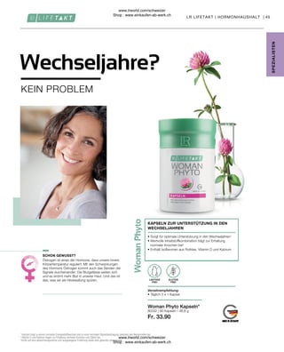 Fr. 33.90
80332 |
45
90 Kapseln / 46,8 g
Östrogen ist eines der Hormone, dass unsere innere
Körpertemperatur reguliert. Mit den Schwankungen
des Hormons Östrogen kommt auch das Senden der
Signale durcheinander: Die Blutgefässe weiten sich
und es strömt mehr Blut in unserer Haut. Und das ist
das, was wir als Hitzewallung spüren. LAKTOSE
FREI
Verzehrempfehlung:
• Täglich 3 x 1 Kapsel
• 
Sorgt für optimale Unterstützung in den Wechseljahren1
• 
Wertvolle Inhaltstoffkombination trägt zur Erhaltung
normaler Knochen bei2
• Enthält Isoflavonen aus Rotklee, Vitamin D und Kalzium
KAPSELN ZUR UNTERSTÜTZUNG IN DEN
WECHSELJAHREN
LR LIFETAKT | HORMONHAUSHALT |
1
Kalzium trägt zu einem normalen Energiestoffwechsel und zu einer normalen Signalübertragung zwischen den Nervenzellen bei.
2
Vitamin D und Kalzium tragen zur Erhaltung normaler Knochen und Zähne bei.
*Achte auf eine abwechslungsreiche und ausgewogene Ernährung sowie eine gesunde Lebensweise.
SPE
Z
IALISTE
N
KEIN PROBLEM
Wechseljahre?
SCHON GEWUSST?
Woman Phyto Kapseln*
GLUTEN
FREI
www.lrworld.com/schweizer
Shop : www.einkaufen-ab-werk.ch
www.lrworld.com/schweizer
Shop : www.einkaufen-ab-werk.ch
 