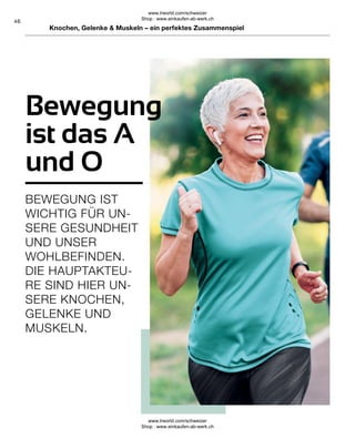 46
Knochen, Gelenke  Muskeln – ein perfektes Zusammenspiel
Bewegung
ist das A
und O
BEWEGUNG IST
WICHTIG FÜR UN-
SERE GESUNDHEIT
UND UNSER
WOHLBEFINDEN.
DIE HAUPTAKTEU-
RE SIND HIER UN-
SERE KNOCHEN,
GELENKE UND
MUSKELN.
www.lrworld.com/schweizer
Shop : www.einkaufen-ab-werk.ch
www.lrworld.com/schweizer
Shop : www.einkaufen-ab-werk.ch
 