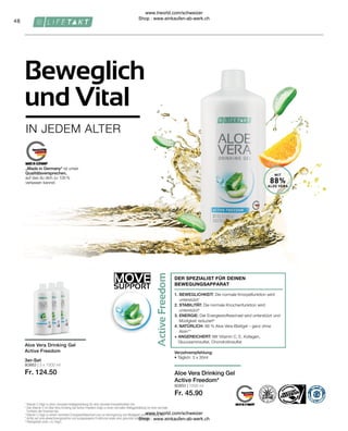 80883 | 3 x 1000 ml
Fr. 124.50
80850 | 1000 ml
Fr. 45.90
MOVE
SUPPORT
48
MIT
88%
ALOE VERA
1. BEWEGLICHKEIT: Die normale Knorpelfunktion wird
unterstützt1
2. STABILITÄT: Die normale Knochenfunktion wird
unterstützt2
3. ENERGIE: Der Energiestoffwechsel wird unterstützt und
Müdigkeit reduziert3
4. NATÜRLICH: 88 % Aloe Vera-Blattgel – ganz ohne
Aloin**
+ ANGEREICHERT: Mit Vitamin C, E, Kollagen,
Glucosaminsulfat, Chondroitinsulfat
DER SPEZIALIST FÜR DEINEN
BEWEGUNGSAPPARAT
„Made in Germany“ ist unser
Qualitätsversprechen,
auf das du dich zu 100 %
verlassen kannst.
Verzehrempfehlung:
• Täglich: 3 x 30ml
1

Vitamin C trägt zu einer normalen Kollagenbildung für eine normale Knorpelfunktion bei.
2

Das Vitamin C im Aloe Vera Drinking Gel Active Freedom trägt zu einer normalen Kollagenbildung für eine normale
Funktion der Knochen bei.
3

Vitamin C trägt zu einem normalen Energiestoffwechsel und zur Verringerung von Müdigkeit und Ermüdung bei.
* 
Achte auf eine abwechslungsreiche und ausgewogene Ernährung sowie eine gesunde Lebensweise.
**
Aloingehalt unter 0,1mg/L
Aloe Vera Drinking Gel
Active Freedom
3er-Set
Aloe Vera Drinking Gel
Active Freedom*
IN JEDEM ALTER
Beweglich
und Vital
www.lrworld.com/schweizer
Shop : www.einkaufen-ab-werk.ch
www.lrworld.com/schweizer
Shop : www.einkaufen-ab-werk.ch
 