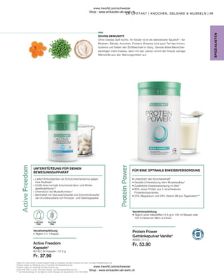 Fr. 37.90
80550 | 375 g
Fr. 53.90
80190 |
49
60 Kapseln / 37,2 g
Ohne Eiweiss läuft nichts. Im Körper ist er ein elementarer Baustoff – für
Muskeln, Bänder, Knochen. Proteine (Eiweiss) sind auch Teil des Immun-
systems und halten den Stoffwechsel in Gang. Gerade ältere Menschen
benötigen mehr Eiweiss, denn mit den Jahren nimmt der Körper weniger
Nährstoffe aus den Nahrungsmitteln auf.
GLUTEN
FREI
LAKTOSE
FREI
• 
Unterstützt den Knochenerhalt6
• 
Gezielte Unterstützung beim Muskelaufbau5
• 
Zusätzliche Eiweissversorgung im Alter 7
• 
80% reines Protein aus 5 verschiedenen
Proteinkomponenten
• 
23% Magnesium und 29% Vitamin B6 pro Tagesration***
Verzehrempfehlung:
• 
Täglich einen Messlöffel (12,5 g) in 100 ml Wasser oder
125 ml fettarmer Milch anrühren
FÜR EINE OPTIMALE EIWEISSVERSORGUNG
Active Freedom
Kapseln*
Verzehrempfehlung:
• Täglich 2 x 1 Kapsel
UNTERSTÜTZUNG FÜR DEINEN
BEWEGUNGSAPPARAT
SCHON GEWUSST?
SPE
Z
IALISTE
N
4
 Vitamin D in den Active Freedom Kapseln trägt zur Erhaltung normaler Knochen und einer normalen Muskelfunktion bei.
5
 Proteine tragen zur Erhaltung und zur Zunahme der Muskelmasse bei.
6
 Proteine tragen zur Erhaltung normaler Knochen bei.
7
 Vitamin B6 trägt zu einem normalen Eiweiss- und Glycogenstoffwechsel bei.
*** der Referenzmenge für die tägliche Zufuhr. Bezogen auf das Anrühren mit 125ml Milch.
Protein Power
Getränkepulver Vanille*
LR LIFETAKT | KNOCHEN, GELENKE  MUSKELN |
∙	Liefert Antioxidantien als Schutzmechanismus gegen 		
	 freie Radikale 4
∙	Erhält eine normale Knochenstruktur und Binde-
	gewebsbildung 
5,6
∙	Unterstützt die Muskelfunktion 7
∙	Beinhaltet mit Glucosaminsulfat und Chondroitinsulfat 		
	 die Grundbausteine von Knorpel- und Gelenkgewebe
www.lrworld.com/schweizer
Shop : www.einkaufen-ab-werk.ch
www.lrworld.com/schweizer
Shop : www.einkaufen-ab-werk.ch
 