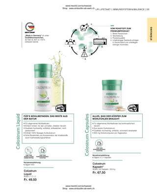 Fr. 67.50
80361 | 125 ml
Fr. 49.50
80360 |
53
60 Kapseln / 30,9 g
1. Beste Ressourcen
2. Verarbeitung
3. Produktqualität
4. 
Unabhängige Testkäufe erfolgen
in Deutschland und unterliegen
strengen Kontrollen.
• 
Für allgemeines Wohlbefinden bei kontinuierlichem
Verzehr
• 
Aus reinem Kuhkolostrum
• 
Qualitativ hochwertig: entfettet, schonend verarbeitet
• 
800 mg Kolostrumpulver pro Tagesration
ALLES, WAS DER KÖRPER ZUM
WOHLFÜHLEN BRAUCHT
„Made in Germany“ ist unser
Qualitätsversprechen,
auf das du dich zu 100 %
verlassen kannst.
VOM ROHSTOFF ZUM
PREMIUMPRODUKT
STÄR
K
UNG
LR LIFETAKT | IMMUNSYSTEM  BALANCE |
Colostrum
Kapseln*
Colostrum
Liquid
FREI VON
KONSERVIERUNGS-
STOFFEN
Verzehrempfehlung:
• Täglich 2 x 1 Kapseln
FREI VON
KONSERVIERUNGS-
STOFFEN
FREI VON
KÜNSTLICHEN
FARBSTOFFEN
Verzehrempfehlung:
• Täglich 8ml
• 
Für allgemeines Wohlbefinden
• 
Einfach trinken: für den schnellen, direkten Verzehr
• 
Qualitativ hochwertig: entfettet, entkaseiniert, nicht
pasteurisiert
• 
Enthält 100% flüssiges Kuhkolostrum
• 
Hohe Bioaktivität und Konzentration der Inhaltsstoffe
durch Kaltherstellungsverfahren
FÜR’S WOHLBEFINDEN: DAS BESTE AUS
DER NATUR
www.lrworld.com/schweizer
Shop : www.einkaufen-ab-werk.ch
www.lrworld.com/schweizer
Shop : www.einkaufen-ab-werk.ch
 