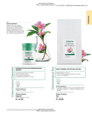 Fr. 47.50
80404 | 250 g
Fr. 20.90
80325 |
55
60 Kapseln / 33,5 g
Cistus Incanus, auch Zistrose
genannt, ist eine Strauchpflanze
und wächst auf magnesiumreichen
Böden in Südeuropa. Sie ist die
polyphenolreichste Pflanze in Europa.
Der Polyphenolanteil übersteigt sogar
den von Rotwein oder grünem Tee.
• 
Wohlige Wärme von innen
• 
100% natürliche, pflanzliche Kräuter: 95 % Cistus
Incanus, 5 % Pfefferminz
WOHLTUENDER TEE FÜR DEN RACHEN
STÄR
K
UNG
LR LIFETAKT | IMMUNSYSTEM  BALANCE |
1
Das Vitamin C in Cistus Incanus Spray und Kapseln trägt zur normalen Funktion des Immunsystems bei.
* Achte auf eine abwechslungsreiche und ausgewogene Ernährung sowie eine gesunde Lebensweise.
SCHON GEWUSST?
Cistus Incanus
Kapseln*
VEGAN
Verzehrempfehlung:
• Täglich 2 x 1 Kapsel
• 
Unterstützung für das Immunsystem 1
• 
Mit der Kraft der Zistrose
• 
72% Cistus Incanus Extrakt
• 
Angereichert mit Vitamin C und Zink
UNTERSTÜTZUNG DER KÖRPEREIGENEN
ABWEHR
Cistus Incanus
Tee*
VEGAN
Verzehrempfehlung:
• 
1 gehäuften Teelöffel in einer Tasse mit siedendem Wasser
übergiessen, bedeckt 8 – 10 Minuten ziehen lassen und
abseihen.
www.lrworld.com/schweizer
Shop : www.einkaufen-ab-werk.ch
www.lrworld.com/schweizer
Shop : www.einkaufen-ab-werk.ch
 