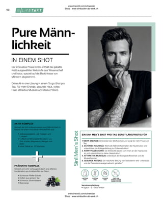 60
FREI VON
KÜNSTLICHEN
FARBSTOFFEN
Verzehrempfehlung:
• Täglich 1 x 1 Shot trinken
ZUCKER
FREI
GLUTEN
FREI
LAKTOSE
FREI
IN EINEM SHOT
Pure Männ-
lichkeit
Der innovative Power-Drink enthält die geballte
Kraft ausgewählter Wirkstoffe aus Wissenschaft
und Natur, speziell auf die Bedürfnisse von
Männern abgestimmt.
Deine All-in-one-Lösung in einem To-go-Shot pro
Tag. Für mehr Energie, gesunde Haut, volles
Haar, attraktive Muskeln und starke Potenz.
PRÄVENTIV-KOMPLEX
AKTIV-KOMPLEX
• 
Schwarzer Pfeffer-Extrakt
• 
Koffein aus grünem Tee
• 
Schwarze Johannisbeere
• Blutorange
Schützt und wirkt vorbeugend durch eine effektive
Kombination aus Inhaltsstoffen der Natur:
• 
Aufbauspezialisten, wie Kollagen und
L-Arginin
• 
5 effektiven Mineralstoff-Boostern, wie
Zink, Kupfer, Magnesium, Mangan und
Selen
• 
hoher Gehalt an 10 Vitaminen
Aktiviert die fünf Aufbauprozesse purer Männlichkeit im
Körper mit einem innovativen Wirkstoff-Mix aus:
1 
MEHR ENERGIE: Unterstützt den Stoffwechsel und sorgt für mehr Power am
Tag1
2. 
SCHÖNES HAUTBILD: Wertvolle Nährstoffe erhalten die Hautstruktur und
unterstützen die Kollagenbildung zur Faltenreduktion2
3. 
KRAFTVOLLES HAAR: Die Wirkstoffe setzen von innen an der Haarwurzel
an und unterstützen so deine Haarstruktur3
4. 
ATTRAKTIVE MUSKELN: Unterstützt den Energiestoffwechsel und die
Muskelfunktion4
5. 
GESUNDE POTENZ: Die natürliche Bildung von Testosteron wird unterstützt
und der Testosteronspiegel aufrecht gehalten.5
EIN 5IN1 MEN´S SHOT PRO TAG SORGT LANGFRISTIG FÜR
www.lrworld.com/schweizer
Shop : www.einkaufen-ab-werk.ch
www.lrworld.com/schweizer
Shop : www.einkaufen-ab-werk.ch
 
