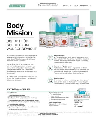80434 |
Fr. 309.90
63
Du erhältst einen exklusiven Online-Zugang zu deinem persön-
lichen Abnehm-Coach mit Wochenplänen, leckeren Rezepten,
Gewichtstracking, Community, Fitness-Videos und vielem mehr.
Pro Balance und Protein Power – begleiten dich auf deinem
Weg zum Wohlfühlgewicht, versorgen dich mit Nährstoffen und
unterstützen den Muskelaufbau.2,3
Zusätzlich trägt der Kräuter
Fastentee zu einem kalorienlosen Wasserhaushalt bei.
Mit Figu Active fällt es dir leicht, zwei von drei täglichen Mahl-
zeiten zu ersetzen. Die Shakes, Suppen und Flakes sind schnell
zubereitet und die Riegel die perfekten Begleiter für unterwegs.
Fitness-Videos und vielem mehr.
Abnehm-Coach:
Begleiter für Figurbewusste:
Mahlzeitenersatz:
Body Mission
28 Tage Set
1

Gewichtskontrolle: Das Ersetzen von zwei der täglichen Hauptmahlzeiten im Rahmen einer kalorienarmen Ernährung durch einen solchen Mahlzeitenersatz trägt zur Gewichtsabnahme bei. Um die angegebene Wirkung zu erzielen, sollten täglich zwei
Hauptmahlzeiten ersetzt werden.
2

Das Magnesium in Pro Balance trägt zu einem normalen Energiestoffwechsel bei.
3

Die Proteine in Protein Power tragen zu einer Erhaltung und Zunahme der Muskelmasse und zur Erhaltung normaler Knochen bei.
FIGUR
Begleiter für Figurbewusste
1 x Pro Balance Tabletten
1 x Kräuter Fastentee
1 x Protein Power Getränkepulver Vanille
1 x LR Shaker inkl. Portionsdose
Online-Abnehm-Coach
Zugang zum Online-Abnehm-Coach
und der Community
Leckere Mahlzeiten
2 x Figu Active Shakes nach Wahl
aus den folgenden Sorten: Creamy Chocolate,
Erdbeer Banane-, Vanille- oder Latte Macchiato-Geschmack
1 x Figu Active Suppe nach Wahl aus den folgenden Sorten:
Tomate-Mediterranée, Kartoffel-Auberge oder Gemüse-Curry India
1 x Figu Active Riegel (6er-Pack)
nach Wahl aus den folgenden Sorten:
Nougat-, Erdbeer-Joghurt-, oder Knusper-Karamel-Geschmack
1 x Figu Active Flakes Knusper Cranberry
BODY MISSION 28 TAGE SET
Du möchtest gut aussehen und dich in deinem Körper
einfach wohlfühlen? Dein Wunsch ist es, endlich die
letzten kleinen Pölsterchen loszuwerden oder sogar
etwas mehr Gewicht zu verlieren?
Egal, ob du viel oder nur wenig abnehmen willst.
Auch nach der Babypause, vor einer Hochzeit oder
einem anderen wichtigen Event ist ein neues, tolles
Körpergefühl ein perfekter Start in einen neuen
Lebensabschnitt. Und auch der nächste Strandurlaub
kann kommen.
LR LIFETAKT Body Mission begleitet dich 28 Tage lang
auf dem Weg zum Wohlfühlgewicht.1
Dabei wirst du
gleich dreifach unterstützt:
Body
Mission
SCHRITT FÜR
SCHRITT ZUM
WUNSCHGEWICHT
LR LIFETAKT | FIGUR  ABNEHMEN |
www.lrworld.com/schweizer
Shop : www.einkaufen-ab-werk.ch
www.lrworld.com/schweizer
Shop : www.einkaufen-ab-werk.ch
 