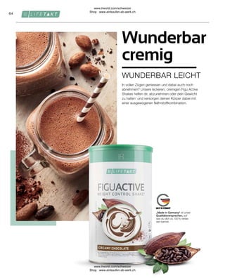 64
„Made in Germany“ ist unser
Qualitätsversprechen, auf
das du dich zu 100 % verlas-
sen kannst.
WUNDERBAR LEICHT
Wunderbar
cremig
In vollen Zügen geniessen und dabei auch noch
abnehmen? Unsere leckeren, cremigen Figu Active
Shakes helfen dir, abzunehmen oder dein Gewicht
zu halten1
und versorgen deinen Körper dabei mit
einer ausgewogenen Nährstoffkombination.
www.lrworld.com/schweizer
Shop : www.einkaufen-ab-werk.ch
www.lrworld.com/schweizer
Shop : www.einkaufen-ab-werk.ch
 