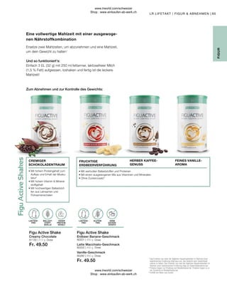 Fr. 49.50
Fr. 49.50
81130 | 512 g 80201 | 450 g
80203 | 450 g
80280 | 450 g
65
Dose
Dose
Dose
Dose
Einfach 3 EL (32 g) mit 250 ml fettarmer, laktosefreier Milch
(1,5 % Fett) aufgiessen, loshaken und fertig ist die leckere
Mahlzeit!
Und so funktioniert's:
Zum Abnehmen und zur Kontrolle des Gewichts:
Vanille-Geschmack
Latte Macchiato-Geschmack
Erdbeer Banane-Geschmack
Creamy Chocolate
LR LIFETAKT | FIGUR  ABNEHMEN |
1

Das Ersetzen von einer der täglichen Hauptmahlzeiten im Rahmen einer
kalorienarmen Ernährung trägt dazu bei, das Gewicht nach Gewichtsab-
nahme zu halten. Das Ersetzen von zwei der täglichen Hauptmahlzeiten im
Rahmen einer kalorienarmen Ernährung trägt zur Gewichtsabnahme bei.
2

Proteine tragen zur Erhaltung von Muskelmasse bei. Proteine tragen zu ei-
ner Zunahme an Muskelmasse bei.
3

Enthält von Natur aus Zucker.
Eine vollwertige Mahlzeit mit einer ausgewoge-
nen Nährstoffkombination
Ersetze zwei Mahlzeiten, um abzunehmen und eine Mahlzeit,
um dein Gewicht zu halten1
Figu Active Shake
Figu Active Shake
OHNE
ZUCKER-
ZUSATZ3
HOHER
PROTEIN-
GEHALT
BALLAST-
STOFF-
QUELLE
GLUTEN-
FREI
LAKTOSE-
FREI
LAKTOSE-
FREI
• 
Mit hohem Proteingehalt zum
Aufbau und Erhalt der Musku-
latur2
• 
Mit hohem Vitamin  Mineral-
stoffgehalt
• 
Mit hochwertigen Ballaststof-
fen aus Leinsamen und
Flohsamenschalen
• Mit wertvollen Ballaststoffen und Proteinen
• Mit einem ausgewogenen Mix aus Vitaminen und Mineralien
• Ohne Zuckerzusatz3
FEINES VANILLE-
AROMA
CREMIGER
SCHOKOLADENTRAUM
FRUCHTIGE
ERDBEERVERFÜHRUNG
HERBER KAFFEE-
GENUSS
FIGUR
www.lrworld.com/schweizer
Shop : www.einkaufen-ab-werk.ch
www.lrworld.com/schweizer
Shop : www.einkaufen-ab-werk.ch
 