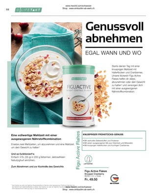 Fr. 49.50
80295 | 450 g
68
Dose
Einfach 3 EL (35 g) in 200 g fettarmen, laktosefreien
Naturjoghurt einrühren.
Und so funktioniert's:
Zum Abnehmen und zur Kontrolle des Gewichts
Eine vollwertige Mahlzeit mit einer
ausgewogenen Nährstoffkombination
Ersetze zwei Mahlzeiten, um abzunehmen und eine Mahlzeit,
um dein Gewicht zu halten1
Knusper Cranberry
• 
Mit wertvollen Ballaststoffen und Proteinen
• 
Mit einem ausgewogenen Mix aus Vitaminen und Mineralien
• 
Mit knusprigen Haferflocken und fruchtigen Cranberries
KNUSPRIGER FRÜHSTÜCKS-GENUSS
Figu Active Flakes
1

Das Ersetzen von einer der täglichen Hauptmahlzeiten im Rahmen einer kalorienarmen Ernährung trägt dazu bei,
das Gewicht nach Gewichtsabnahme zu halten. Das Ersetzen von zwei der täglichen Hauptmahlzeiten im Rahmen
einer kalorienarmen Ernährung trägt zur Gewichtsabnahme bei.
EGAL WANN UND WO
Genussvoll
abnehmen
Starte deinen Tag mit einer
knusprigen Mahlzeit mit
Haferflocken und Cranberries.
Unsere leckeren Figu Active
Flakes helfen dir dabei,
abzunehmen oder dein Gewicht
zu halten¹ und versorgen dich
mit einer ausgewogenen
Nährstoffkombination.
LAKTOSEFREI
www.lrworld.com/schweizer
Shop : www.einkaufen-ab-werk.ch
www.lrworld.com/schweizer
Shop : www.einkaufen-ab-werk.ch
 