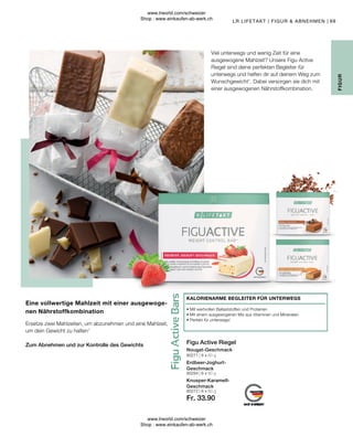 Fr. 33.90
80284 | 6 x 60 g
80272 | 6 x 60 g
80271 | 6 x 60 g
69
Zum Abnehmen und zur Kontrolle des Gewichts
Ersetze zwei Mahlzeiten, um abzunehmen und eine Mahlzeit,
um dein Gewicht zu halten1
Eine vollwertige Mahlzeit mit einer ausgewoge-
nen Nährstoffkombination
Knusper-Karamell-
Geschmack
Erdbeer-Joghurt-
Geschmack
Nougat-Geschmack
Figu Active Riegel
• 
Mit wertvollen Ballaststoffen und Proteinen
• 
Mit einem ausgewogenen Mix aus Vitaminen und Mineralien
• 
Perfekt für unterwegs!
KALORIENARME BEGLEITER FÜR UNTERWEGS
LR LIFETAKT | FIGUR  ABNEHMEN |
FIGUR
Viel unterwegs und wenig Zeit für eine
ausgewogene Mahlzeit? Unsere Figu Active
Riegel sind deine perfekten Begleiter für
unterwegs und helfen dir auf deinem Weg zum
Wunschgewicht1
. Dabei versorgen sie dich mit
einer ausgewogenen Nährstoffkombination.
www.lrworld.com/schweizer
Shop : www.einkaufen-ab-werk.ch
www.lrworld.com/schweizer
Shop : www.einkaufen-ab-werk.ch
 