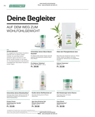 80550 | 375 g
Fr. 53.90
80630 | 210 g
Fr. 30.90
80750 | 1000 ml
Fr. 39.90
Fr. 39.90
80205 | 250 g
Fr. 25.90
80102 |
70
360 Tabletten / 252 g
Ein ausgeglichener Säure-Basen-Haushalt ist
essenziell, wenn du Gewicht verlieren
möchtest. Ist unser Körper nämlich
übersäuert, lagert er als Schutz vor den
Säuren vermehrt Fettzellen um die Organe
ein. Eine Gewichtsreduktion ist also bei einem
unausgeglichenen Säure-Basen-Haushalt nur
schwer möglich.
Pro Balance Tabletten*
AUF DEM WEG ZUM
WOHLFÜHLGEWICHT
Deine Begleiter
Gib Heisshunger keine Chance
Kurble deinen Stoffwechsel an3
Fiber Boost Drink mit hohem
Ballaststoffgehalt
Aloe Vera Drinking Gel mit Pfirsich-
Geschmack
SCHON GEWUSST?
Kräuter Fastentee*
Protein Power
Getränkepulver Vanille*
Unterstütze deinen Muskelaufbau2
Versorge deinen Körper während der Diät mit
ausreichend Proteinen und unterstütze so
deinen Muskelaufbau2
Unterstütze deinen Säure-Basen-
Haushalt1
Pro Balance liefert deinem Körper wertvolle
basische Spurenelemente während deiner
Body Mission
Halte dein Flüssigkeitslevel oben
Besonders beim Abnehmen heisst es: Trinken,
trinken, trinken! Am Besten mit unserer
aromatischen Teemischung mit ausgewählten
Kräutern
1
Das Magnesium in Pro Balance trägt zu einem normalen Energiestoffwechsel bei.
2
Die Proteine in Protein Power tragen zu einer Erhaltung und Zunahme der Muskelmasse und zur Erhaltung normaler Knochen bei.
3
 Vitamin C trägt zu einem normalen Energiestoffwechsel bei.
*Achte auf eine abwechslungsreiche und ausgewogene Ernährung sowie eine gesunde Lebensweise.
Fiber Boost
Getränkepulver*
Aloe Vera Drinking Gel
Pfirsich-Geschmack*
www.lrworld.com/schweizer
Shop : www.einkaufen-ab-werk.ch
www.lrworld.com/schweizer
Shop : www.einkaufen-ab-werk.ch
 